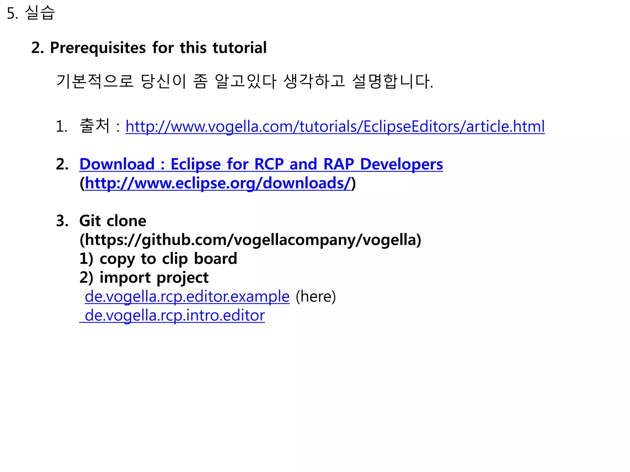 5. 실습 
2. Prerequisites for this tutorial 
기본적으로 당신이 좀 알고있다 생각하고 설명합니다. 
1. 출처 : http://www.vogella.com/tutorials/EclipseEditors/article.html 
2. Download : Eclipse for RCP and RAP Developers 
(http://www.eclipse.org/downloads/) 
3. Git clone 
(https://github.com/vogellacompany/vogella) 
1) copy to clip board 
2) import project 
de.vogella.rcp.editor.example (here) 
de.vogella.rcp.intro.editor 
 