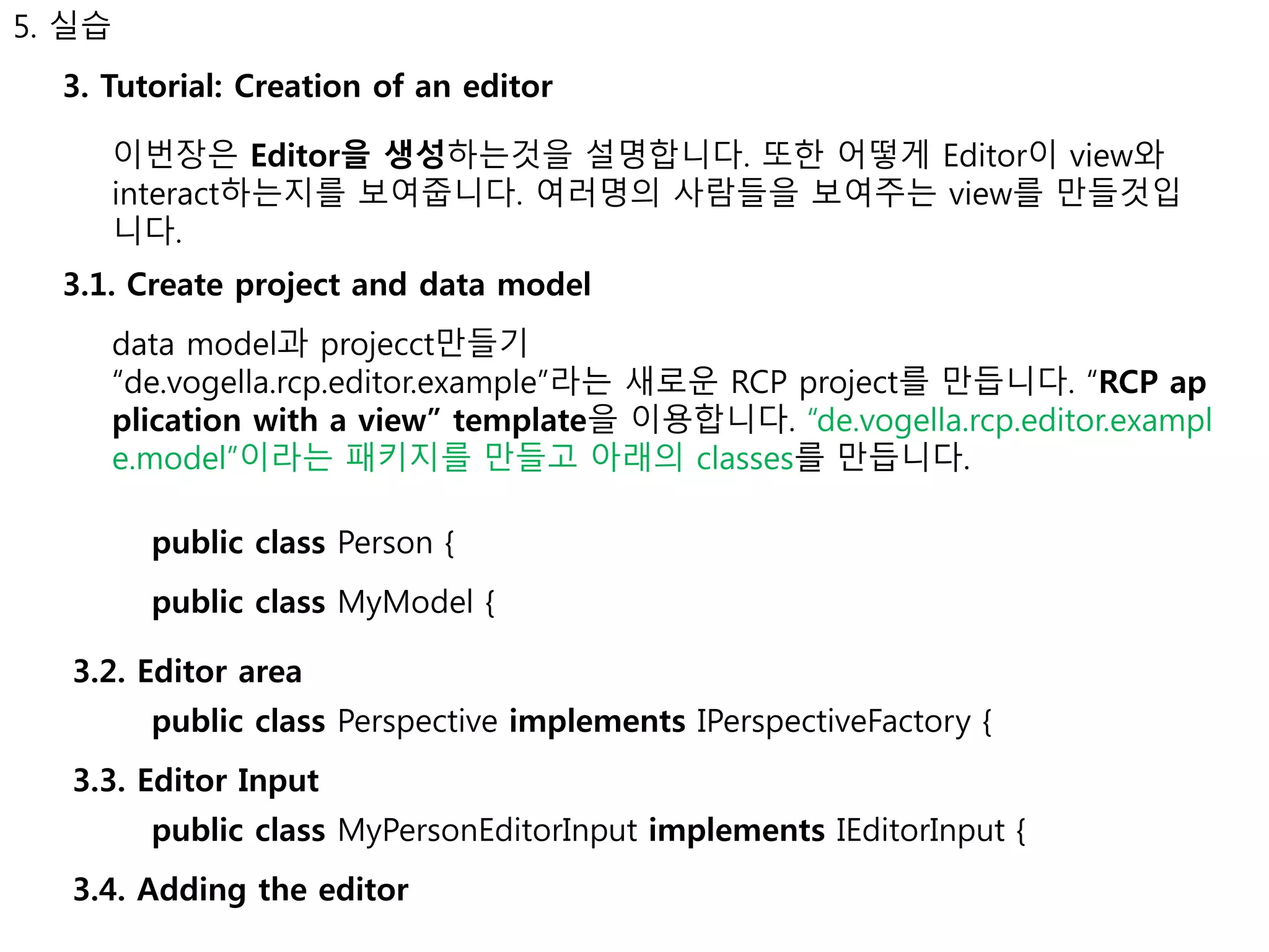 5. 실습 
3. Tutorial: Creation of an editor 
이번장은 Editor을 생성하는것을 설명합니다. 또한 어떻게 Editor이 view와 
interact하는지를 보여줍니다. 여러명의 사람들을 보여주는 view를 만들것입 
니다. 
3.1. Create project and data model 
data model과 projecct만들기 
“de.vogella.rcp.editor.example”라는 새로운 RCP project를 만듭니다. “RCP ap 
plication with a view” template을 이용합니다. “de.vogella.rcp.editor.exampl 
e.model”이라는 패키지를 만들고 아래의 classes를 만듭니다. 
public class Person { 
public class MyModel { 
3.2. Editor area 
public class Perspective implements IPerspectiveFactory { 
3.3. Editor Input 
public class MyPersonEditorInput implements IEditorInput { 
3.4. Adding the editor 
 