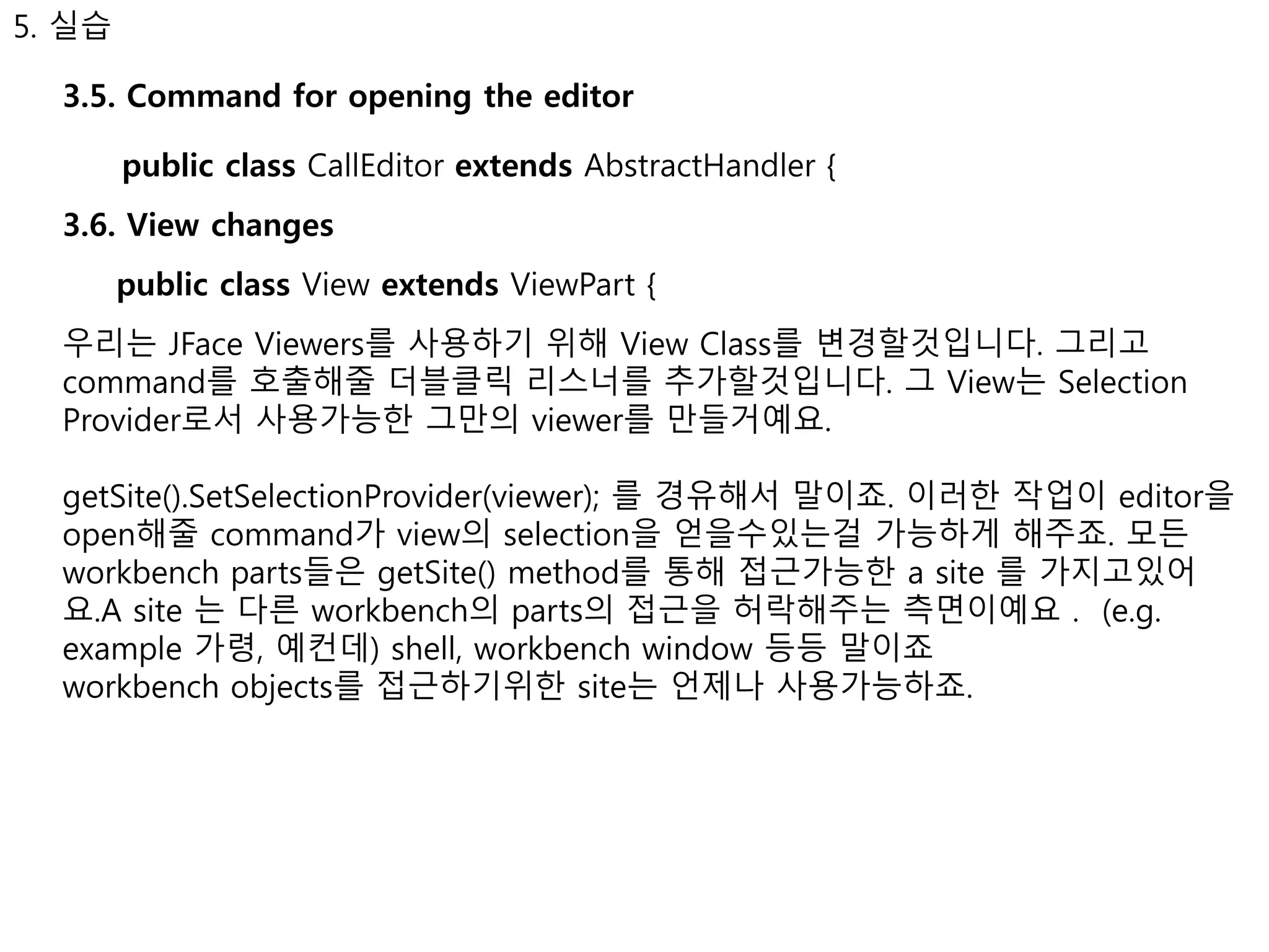 5. 실습 
3.5. Command for opening the editor 
public class CallEditor extends AbstractHandler { 
3.6. View changes 
public class View extends ViewPart { 
우리는 JFace Viewers를 사용하기 위해 View Class를 변경할것입니다. 그리고 
command를 호출해줄 더블클릭 리스너를 추가할것입니다. 그 View는 Selection 
Provider로서 사용가능한 그만의 viewer를 만들거예요. 
getSite().SetSelectionProvider(viewer); 를 경유해서 말이죠. 이러한 작업이 editor을 
open해줄 command가 view의 selection을 얻을수있는걸 가능하게 해주죠. 모든 
workbench parts들은 getSite() method를 통해 접근가능한 a site 를 가지고있어 
요.A site 는 다른 workbench의 parts의 접근을 허락해주는 측면이예요 . (e.g. 
example 가령, 예컨데) shell, workbench window 등등 말이죠 
workbench objects를 접근하기위한 site는 언제나 사용가능하죠. 
 
