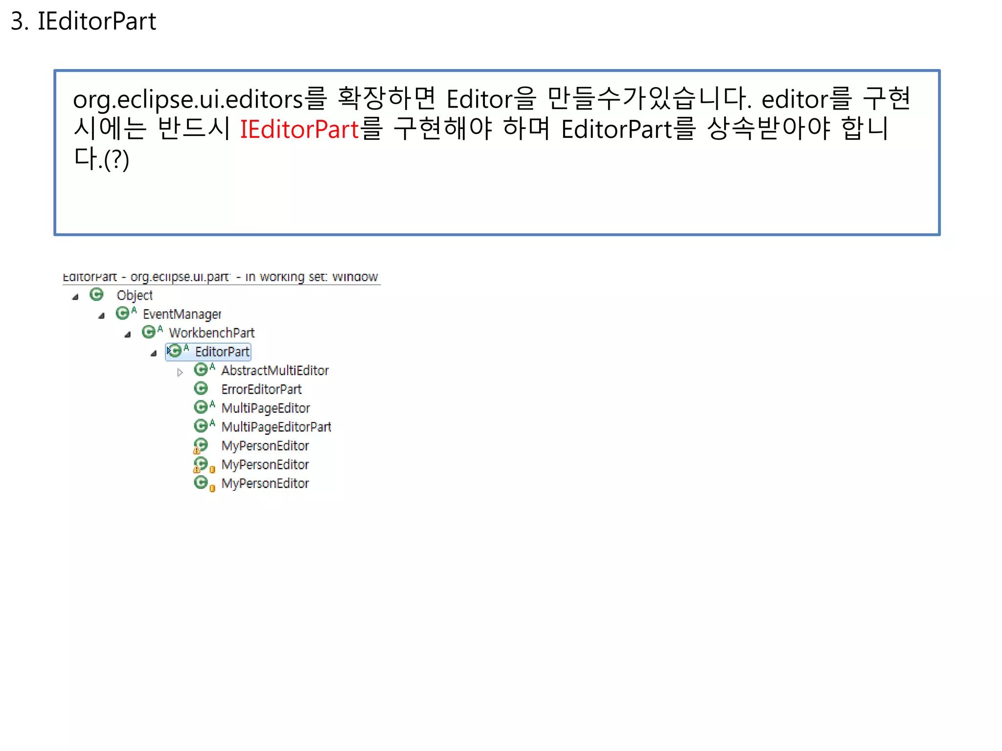 3. IEditorPart 
org.eclipse.ui.editors를 확장하면 Editor을 만들수가있습니다. editor를 구현 
시에는 반드시 IEditorPart를 구현해야 하며 EditorPart를 상속받아야 합니 
다.(?) 
 