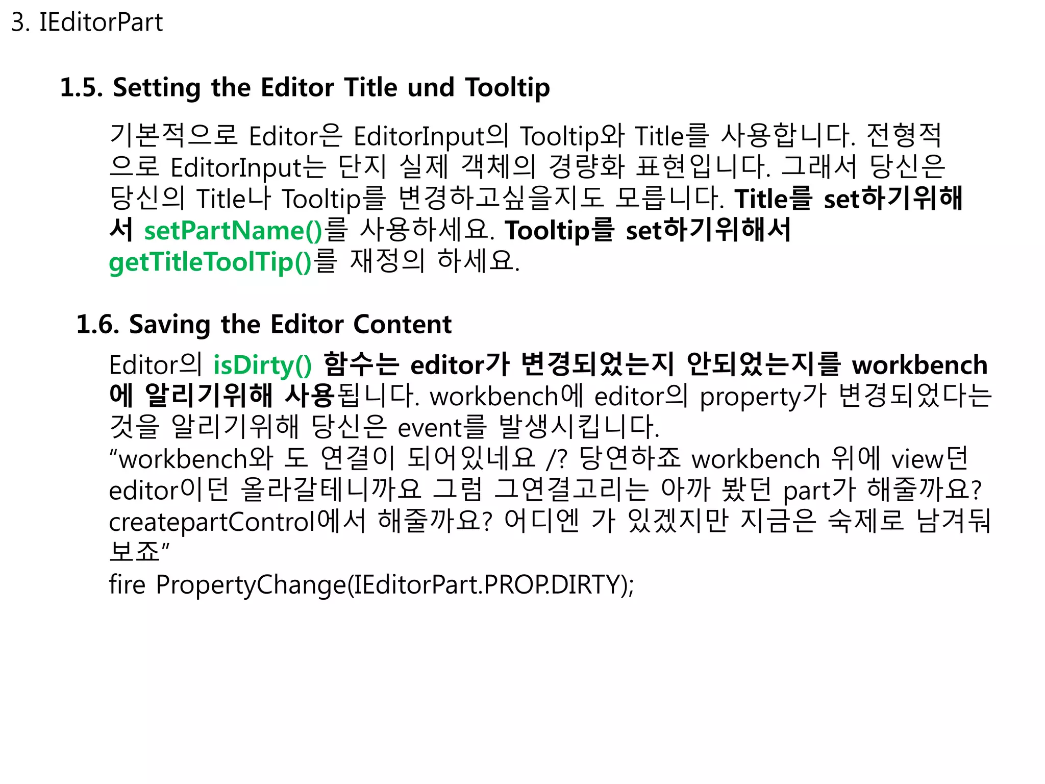 3. IEditorPart 
1.5. Setting the Editor Title und Tooltip 
기본적으로 Editor은 EditorInput의 Tooltip와 Title를 사용합니다. 전형적 
으로 EditorInput는 단지 실제 객체의 경량화 표현입니다. 그래서 당신은 
당신의 Title나 Tooltip를 변경하고싶을지도 모릅니다. Title를 set하기위해 
서 setPartName()를 사용하세요. Tooltip를 set하기위해서 
getTitleToolTip()를 재정의 하세요. 
1.6. Saving the Editor Content 
Editor의 isDirty() 함수는 editor가 변경되었는지 안되었는지를 workbench 
에 알리기위해 사용됩니다. workbench에 editor의 property가 변경되었다는 
것을 알리기위해 당신은 event를 발생시킵니다. 
“workbench와 도 연결이 되어있네요 /? 당연하죠 workbench 위에 view던 
editor이던 올라갈테니까요 그럼 그연결고리는 아까 봤던 part가 해줄까요? 
createpartControl에서 해줄까요? 어디엔 가 있겠지만 지금은 숙제로 남겨둬 
보죠” 
fire PropertyChange(IEditorPart.PROP.DIRTY); 
 