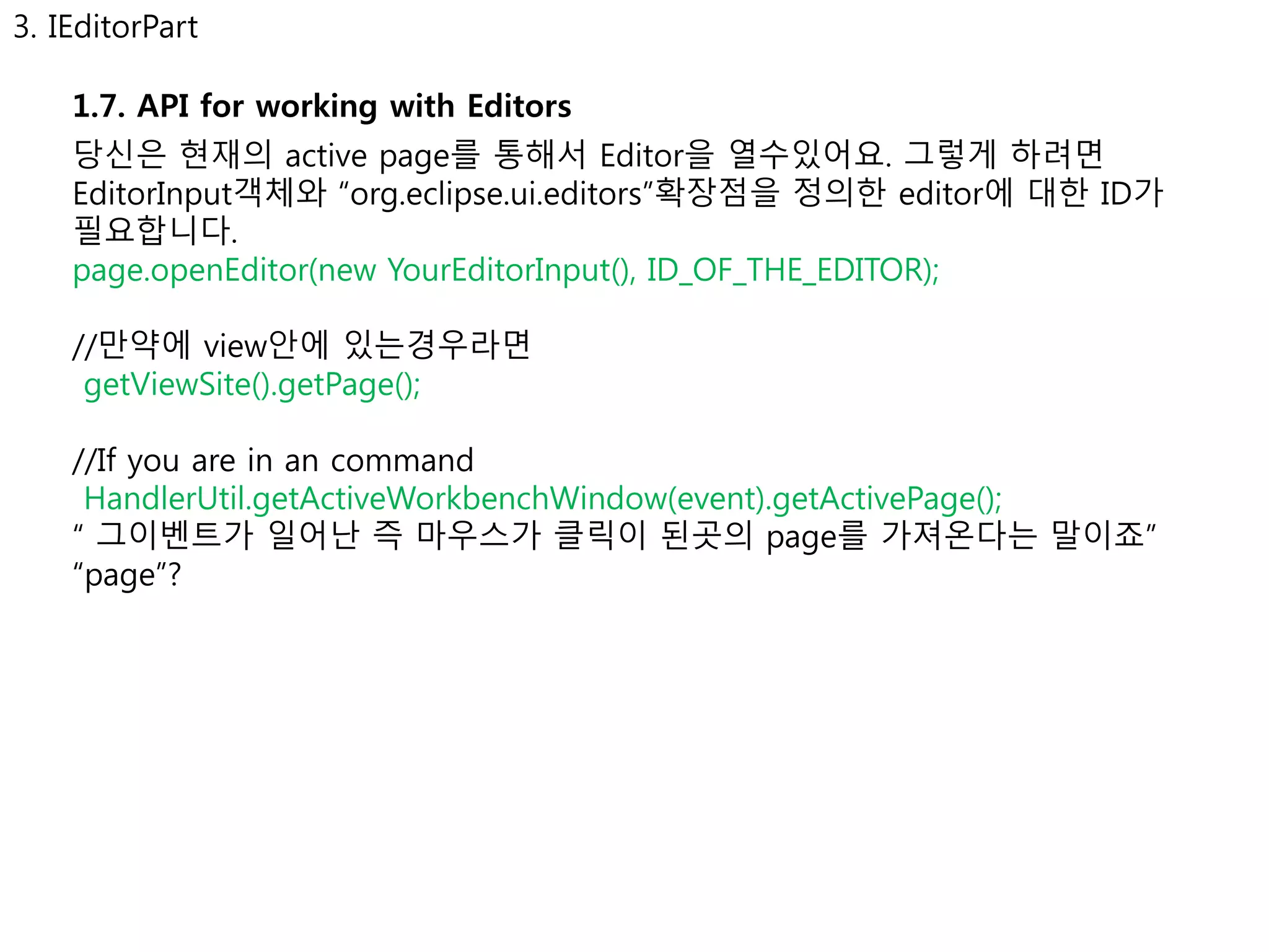3. IEditorPart 
1.7. API for working with Editors 
당신은 현재의 active page를 통해서 Editor을 열수있어요. 그렇게 하려면 
EditorInput객체와 “org.eclipse.ui.editors”확장점을 정의한 editor에 대한 ID가 
필요합니다. 
page.openEditor(new YourEditorInput(), ID_OF_THE_EDITOR); 
//만약에 view안에 있는경우라면 
getViewSite().getPage(); 
//If you are in an command 
HandlerUtil.getActiveWorkbenchWindow(event).getActivePage(); 
“ 그이벤트가 일어난 즉 마우스가 클릭이 된곳의 page를 가져온다는 말이죠” 
“page”? 
 