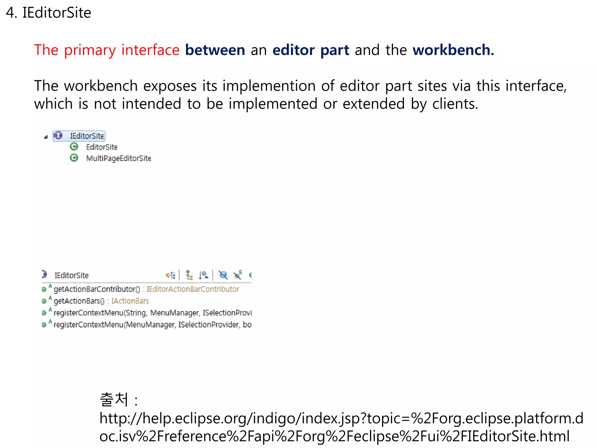 4. IEditorSite 
The primary interface between an editor part and the workbench. 
The workbench exposes its implemention of editor part sites via this interface, 
which is not intended to be implemented or extended by clients. 
출처 : 
http://help.eclipse.org/indigo/index.jsp?topic=%2Forg.eclipse.platform.d 
oc.isv%2Freference%2Fapi%2Forg%2Feclipse%2Fui%2FIEditorSite.html 
 