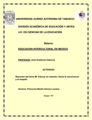 
UNIVERSIDAD JUÁREZ AUTÓNOMA DE TABASCO
DIVISIÓN ACADÉMICA DE EDUCACIÓN Y ARTES
LIC. EN CIENCIAS DE LA EDUCACIÓN
Materia:
EDUCACION INTERCULTURAL EN MEXICO
PROFESOR: Ariel Gutiérrez Valencia
ACTIVIDAD:
Resumen del tema #8: Educar en relación: Hacia la convivencia
y el respeto
Alumno: Panuncio Martin García Luciano
Grupo: “K”
 
