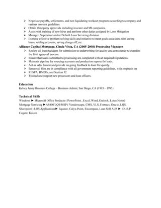  Negotiate payoffs, settlements, and non liquidating workout programs according to company and
various investor guidelines
 Obtain third party approvals including investor and MI companies.
 Assist with training of new hires and perform other duties assigned by Loss Mitigation
 Manager, Supervisor and/or Default Loan Servicing division.
 Exercise effective problem solving skills and initiative to meet goals associated with curing
loans, settling accounts, saving charge off, etc.
Alliance Capital Mortgage, Chula Vista, CA (2005-2008) Processing Manager
 Review all loan packages for submission to underwriting for quality and consistency to expedite
the final approval process.
 Ensure that loans submitted to processing are completed with all required stipulations.
 Maintain pipeline for sourcing accounts and production reports for leads.
 Act as sales liaison and provide on going feedback to loan file quality.
 Ensure all files are in compliance with all government reporting guidelines, with emphasis on
 RESPA, HMDA, and Section 32.
 Trained and support new processors and loan officers.
Education
Kelsey Jenny Business College – Business Admin; San Diego, CA (1993 – 1995)
Technical Skills
Windows ► Microsoft Office Products ( PowerPoint , Excel, Word, Outlook, Lotus Notes)
Mortgage Servicing ►AS400/LQS/MSP ( Vendorscape, CMS, VLS, Fortracs, Oracle, LQS,
Sharepoint ) LOS Applications► Equator, Calyx­Point, Encompass, Loan Soft AUS ► DU/LP
Cogent, Kaizen
 