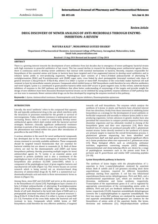 DRUG DISCOVERY OF NEWER ANALOGS OF ANTI-MICROBIALS THROUGH ENZYME-
INHIBITION: A REVIEW
Review Article
MAYURA KALE1*, MOHAMMAD SAYEED SHAIKH1
1Department of Pharmaceutical Chemistry, Government College of Pharmacy, Aurangabad, Maharashtra, India.
Email: kale_mayura@yahoo.com
Received: 13 Aug 2014 Revised and Accepted: 15 Sep 2014
ABSTRACT
There is a growing interest towards the development of new antibiotics from last decades due to emergence of newer pathogenic bacterial strains
with high resistance to powerful antibiotics of last resort. This has caused decline in research for developing newer antibacterial agents. Hence,
there is continuous need to develop newer antibiotics that interact with essential mechanisms in bacteria. Recently, enzymes responsible for
biosynthesis of the essential amino acid lysine in bacteria have been targeted and it has augmented interest to develop novel antibiotics and to
enhance lysine yields in over-producing organisms. Peptidoglycan layer consists of a beta-1,4-linked polysaccharide of alternating N-
acetylglucosamine (NAG) and N-acetylmuramic acid (NAM) sugar units, cross linked by short pentapeptide (muramyl residues) side chain of
general structure L-Ala-g-D-Glu-X- D-Ala-D-Ala, where X is either L–Lysine or meso-DAP. Formation of the cross-links makes bacterial cell wall
resistant to lysis by intracellular osmotic pressure. Compounds which inhibit lysine or DAP biosynthesis could therefore be very effective antibiotics
and novel targets. Lysine is a constituent in gram-positive bacteria while meso-DAP occurs in gram negative ones. In this review, substrate-based
inhibitors of enzymes in the DAP pathway and inhibitors that allow better understanding of enzymology of the targets and provide insight for
design of new inhibitors have been discussed. Resistant bacterial strains can be inhibited by using synthetic enzyme inhibitors of DAP pathway that
are less toxic to mammals. Newer antimicrobial drugs can be thus developed by targeting the enzymes involved in this pathway.
Keywords: L-lysine, Antimicrobial resistance, Diaminopimelic acid, Enzyme inhibitors, Diaminopimelate epimerase.
INTRODUCTION
Literally, the word ‘antibiotic’ refers to the compound that opposes
life and typically antibacterial drug is the one which interferes with
the structures or processes essential for the growth or survival of
microorganisms. Today, antibiotic resistance is widespread and ever
increasing. Hence, there is a need to continuously develop newer
antibacterial agents which shall combat with the bacterial survival
strategies. However, clinically significant antibacterial resistance
develops in periods of few months to years. For penicillin resistance,
the phenomenon was noted within two years after introduction of
penicillin in the mid 1940s [1-3].
A serious attention in the search for novel antibacterial compounds
has developed due to the recent emergence of mutated bacterial
strains resistant to currently available antibiotics. These compounds
should be targeted toward biomolecules that are essential for
bacterial viability but are absent in mammals [4, 5]. Both of these
criteria are met by the diaminopimelic acid (DAP) and lysine
biosynthesis pathway, thereby presenting multiple targets for novel
antimicrobial agents [6, 7]. Lysine is an essential amino acid
required in protein synthesis and is also a constituent of the
peptidoglycan layer of cell walls in gram positive bacteria. The lysine
biosynthesis also produces D,L-DAP, (meso-DAP), which is a
component of the peptidoglycan layer of gram negative bacteria and
mycobacterial cell walls (Figure 1a). This review focuses on current
research which is being carried out on structure-based drug
discovery of antimicrobial drugs [8, 9]. DAP is a symmetrical α,α-
diaminodicarboxylic acid and exists in three stereoisomeric forms as
shown in (Figure 1b).
Among these, meso-DAP and (S,S)-DAP and serve as the precursors
in the biosynthesis of L-lysine [10]. Peptidoglycan layer consists of a
beta-1,4-linked polysaccharide of alternating N-acetylglucosamine
(NAG) and N-acetylmuramic acid (NAM) sugar units as building
blocks of cell wall. Attached to the lactyl side chain of NAM unit is a
pentapeptide (muramyl residues) side chain of general structure L-
Ala-g-D-Glu-X- D-Ala-D-Ala, where X is either L–Lysine or meso-DAP
[11-13]. Formation of the cross links makes the bacterial cell wall
resistant to lysis. Compounds which inhibit lysine or DAP
biosynthesis could therefore be very effective antibiotics, if targeted
towards cell wall biosynthesis. The enzymes which catalyze the
synthesis of L-lysine in plants and bacteria have attracted interest
from two directions; firstly from those interested in inhibiting lysine
biosynthesis as a strategy for the development of novel antibiotic or
herbicidal compounds and secondly to enhance lysine yields in over-
producing organisms. Certain advances in genetic studies have also
permitted the researchers to compare protein sequences from many
dissimilar organisms and has ultimately resulted in cloning of the
biosynthetic genes and their over expression [14]. More than
hundred tons of L-lysine are produced annually with C. glutamicum
mutant strains. Genes directly involved in the synthesis of L-lysine
are primary targets to improve the overall fermentation process. C.
glutamicum genome sequencing has been identified and
characterized, dapF and dapC genes have showed significant effects
on L–lysine production when over expressed in C. glutamicum strain
[15]. Many biological effects such as cytotoxicity, antitumor
activities, angiotensin converting enzyme (ACE) inhibitory,
immunostimulant and sleep-inducing effects are shown by a range
of peptidoglycan monomers such as the potent toxin from B.
pertussis and N. gonorrhoeae and similar DAP containing peptides
[16-18].
Lysine biosynthetic pathway in bacteria
The synthesis of lysine begins with the phosphorylation of L-
aspartate to form L-aspartylphosphate catalyzed by aspartate
kinase. Both B. subtilis and E. coli genomes encoding show three
aspartokinase isozymes, required for different biosynthetic
pathways starting from aspartate. E. coli has two bifunctional
aspartokinase/homo-serine dehydrogenases, ThrA and MetL, and a
monofunctional aspartokinase LysC, which are involved in the
threonine, methionine and lysine synthesis; respectively.
Transcription of the aspartokinase genes in E. coli is regulated by
appropriate concentrations of the corresponding amino acids. In
addition, ThrA and LysC are feedback inhibited by threonine and
lysine; respectively [19,20]. Aspartate semialdehyde dehydrogenase
converts the L-aspartylphosphate to aspartate semialdehyde. The
first two steps of the DAP pathway are catalyzed by aspartokinase
and aspartate semialdehyde dehydrogenase are common for the
biosynthesis of amino acids of the aspartate family, like lysine,
threonine and methionine [21]. Dihydrodipicolinate synthase
International Journal of Pharmacy and Pharmaceutical Sciences
ISSN- 0975-1491 Vol 6, Issue 10, 2014
Innovare
Academic Sciences
 