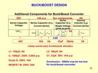 MOSFET M. 250V, 20A L1. 100 µ H, 9A C. 1500 µ F, 250V, 5.66A p-p Diode D. 200V, 16A L2. 100 µ H, 9A C1. 33 µ F, 50V, 14A p-p BUCK/BOOST DESIGN Conclusion - 50kHz may be too low for buck/boost converter 10A  5A 40V Likely worst-case buck/boost situation 5A 5A 33µF 50kHz 3.0V Our components 9A 14A p-p 50V 
