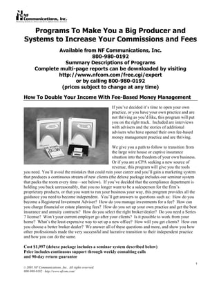 1
© 2001 NF Communications, Inc. All rights reserved.
800-980-0192 · http://www.nfcom.com/
Programs To Make You a Big Producer and
Systems to Increase Your Commissions and Fees
Available from NF Communications, Inc.
800-980-0192
Summary Descriptions of Programs
Complete multi-page reports can be downloaded by visiting
http://www.nfcom.com/free.cgi/expert
or by calling 800-980-0192
(prices subject to change at any time)
How To Double Your Income With Fee-Based Money Management
If you’ve decided it’s time to open your own
practice, or you have your own practice and are
not thriving as you’d like, this program will put
you on the right track. Included are interviews
with advisers and the stories of additional
advisers who have opened their own fee-based
money management practice and are thriving.
We give you a path to follow to transition from
the large wire house or captive insurance
situation into the freedom of your own business.
Or if you are a CPA seeking a new source of
revenue, this program will give you the tools
you need. You’ll avoid the mistakes that could ruin your career and you’ll gain a marketing system
that produces a continuous stream of new clients (the deluxe package includes our seminar system
that packs the room every time—see below). If you’ve decided that the compliance department is
holding you back unreasonably, that you no longer want to be a salesperson for the firm’s
proprietary products, or that you want to run your business your way, this program provides all the
guidance you need to become independent. You’ll get answers to questions such as: How do you
become a Registered Investment Adviser? How do you manage investments for a fee? How can
you charge financial or estate planning fees? How do you set up your own practice and get the best
insurance and annuity contracts? How do you select the right broker/dealer? Do you need a Series
7 license? Won’t your current employer go after your clients? Is it possible to work from your
home? What’s the least expensive way to set up a new office? How will you get clients? How can
you choose a better broker dealer? We answer all of these questions and more, and show you how
other professionals made the very successful and lucrative transition to their independent practice
and how you can do the same.
Cost $1,997 (deluxe package includes a seminar system described below)
Price includes continuous support through weekly consulting calls
and 90-day return guarantee
 