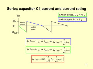 12
Series capacitor C1 current and current rating
in
rms
C I
I
3
2
1 
2Iin
−2Iout
0
As D → 1, Iin >> Iout , so
iC1
As D → 0, Iin << Iout , so






 out
in
rms
C I
I
I
3
2
,
3
2
max
1
switch
closed
switch
open
out
rms
C I
I
3
2
1 
Switch closed, IC1 = −IL2
Switch open, IC1 = IL1
 