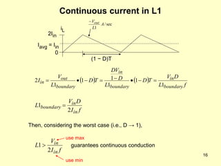 16
Continuous current in L1
sec
/
1
A
L
Vout

   
f
L
D
V
T
D
L
D
DV
T
D
L
V
I
boundary
in
boundary
in
boundary
out
in
1
1
1
1
1
1
2 







f
I
D
V
L
in
in
boundary
2
1 
2Iin
0
Iavg = Iin
iL
(1 − D)T
f
I
V
L
in
in
2
1 guarantees continuous conduction
Then, considering the worst case (i.e., D → 1),
use max
use min
 