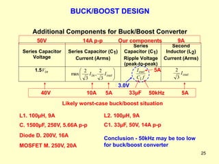 25
Additional Components for Buck/Boost Converter
Series Capacitor
Voltage
Series Capacitor (C1)
Current (Arms)
Series
Capacitor (C1)
Ripple Voltage
(peak-to-peak)
Second
Inductor (L2)
Current (Arms)
1.5 in
V








out
in I
I
3
2
,
3
2
max
f
C
Iout
1
out
I
3
2
MOSFET M. 250V, 20A
L1. 100µH, 9A
C. 1500µF, 250V, 5.66A p-p
Diode D. 200V, 16A
L2. 100µH, 9A
C1. 33µF, 50V, 14A p-p
10A 5A
40V
Likely worst-case buck/boost situation
5A
5A
33µF 50kHz
3.0V
BUCK/BOOST DESIGN
Our components 9A
14A p-p
50V
Conclusion - 50kHz may be too low
for buck/boost converter
 
