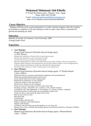 Mohamed Mahmoud Abd Elhafiz
4th
El Safa Wel Marwa street - Elharam - Giza - Egypt
Phone: 0020 1202 226 000
E-mail: mohamed.mahmoud.abdelhafizz@gmail.com
https://www.linkedin.com/in/mohamed-abdelhafiz
Career Objective
Seeking a full time job in a great organization or a multi- national company where the working
environment is competitive I am also seeking to work in a place where there is a potential for
growth and satisfying my skills.
Education
Bachelor of Faculty of Commerce, Cairo University, 2008
Average Grade: Good
Experience
• Area Manager
Orange Egypt Outsource (Pyramids telecom Orange agent)
11/2014: Present
Manage daily operations of branch office to meet business goals
Develop safe and positive work environment for staffs
Assist in interviewing, recruiting, and training staffs
Develop marketing plans to achieve sales target and increase brand visibility within the assigned area
Organize regular meetings with management to discuss about business updates, issues and opportunities
Evaluate managers performance and develop individual development plans
Provide business solutions to achieve business goals in the assigned area
• Store Manager
Mobinil Egypt Outsource (Pyramids telecom Orange agent) - 6th
October Branch
1/2014: 10/2014
Interacting with store customers and taking their suggestions and recommendations
Selling and upselling Mobinil products and services.
Ensure that the shop division meets company goals
Responsible for preparation of work schedules
Assign sales targets to sales representatives
Special course training for new employees
Create new contest to encourage our staff to achieve best target
Providing necessary information and assistance to the customer and team
Coordinating with other departments in the company for solving customers complaints.
Solving the problems of staff and provide an atmosphere suitable work
Create new ideas to achievement the target with our team
Brief our team with new offer
Motivating staff.
Coaching staff
Prepare budgets and sales plans
Organize training for sales representatives
Organize staff meetings
Coordinate with other shop to get goods (handsets, scr, sim, lines, etc)
Manage store revenue, including cash handling, deposit reconciliation and delivery of deposits to Mobinil
• Store Manager
Mobinil Egypt Outsource (Pyramids telecom Orange agent) - Elharam Branch
3/2011 : 12/2013
 
