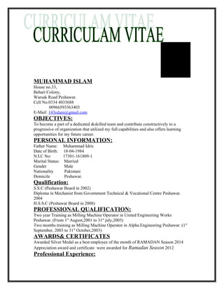 MUHAMMAD ISLAM
House no.33,
Behari Colony,
Warsak Road Peshawar.
Cell No.0334 4033688
00966593363403
E-Mail: 143islam@gmail.com
OBJECTIVES:
To become a part of a dedicated &skilled team and contribute constructively to a
progressive of organization that utilized my full capabilities and also offers learning
opportunities for my future career.
PERSONAL INFORMATION:
Father Name: Muhammad Idris
Date of Birth: 18-04-1984
N.I.C No: 17301-161809-1
Marital Status: Married
Gender Male
Nationality Pakistani
Domicile Peshawar.
Qualification:
S.S.C (Peshawar Board in 2002)
Diploma in Mechanist from Government Technical & Vocational Centre Peshawar.
2004
H.S.S.C (Peshawar Board in 2008)
PROFESSIONAL QUALIFICATION:
Two year Training as Milling Machine Operator in United Engineering Works
Peshawar. (From 1st
August,2001 to 31st
july,2003)
Two months training as Milling Machine Operator in Alpha Engineering Peshawar. (1st
September, 2003 to 31st
October,2003)
AWARDS& CERTIFICATES
Awarded Silver Medal as a best employee of the month of RAMADAN Season 2014
Appreciation award and certificate were awarded for Ramadan Season 2012
Professional Experience:
 