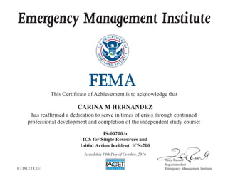 Emergency Management Institute
This Certificate of Achievement is to acknowledge that
has reaffirmed a dedication to serve in times of crisis through continued
professional development and completion of the independent study course:
Tony Russell
Superintendent
Emergency Management Institute
CARINA M HERNANDEZ
IS-00200.b
ICS for Single Resources and
Initial Action Incident, ICS-200
Issued this 14th Day of October, 2016
0.3 IACET CEU
 