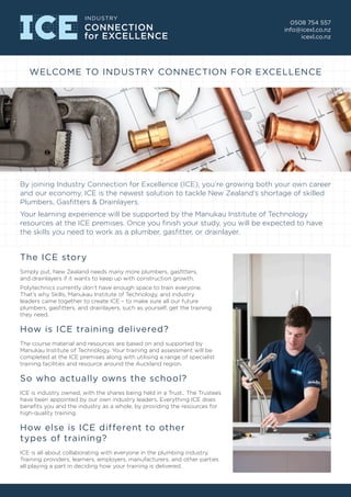 By joining Industry Connection for Excellence (ICE), you’re growing both your own career
and our economy. ICE is the newest solution to tackle New Zealand’s shortage of skilled
Plumbers, Gasfitters & Drainlayers.
Your learning experience will be supported by the Manukau Institute of Technology
resources at the ICE premises. Once you finish your study, you will be expected to have
the skills you need to work as a plumber, gasfitter, or drainlayer.
0508 754 557
info@icexl.co.nz
icexl.co.nz
WELCOME TO INDUSTRY CONNECTION FOR EXCELLENCE
The ICE story
Simply put, New Zealand needs many more plumbers, gasfitters,
and drainlayers if it wants to keep up with construction growth.
Polytechnics currently don’t have enough space to train everyone.
That’s why Skills, Manukau Institute of Technology, and industry
leaders came together to create ICE – to make sure all our future
plumbers, gasfitters, and drainlayers, such as yourself, get the training
they need.
How is ICE training delivered?
The course material and resources are based on and supported by
Manukau Institute of Technology. Your training and assessment will be
completed at the ICE premises along with utilising a range of specialist
training facilities and resource around the Auckland region.
So who actually owns the school?
ICE is industry owned, with the shares being held in a Trust., The Trustees
have been appointed by our own industry leaders. Everything ICE does
benefits you and the industry as a whole, by providing the resources for
high-quality training.
How else is ICE different to other
types of training?
ICE is all about collaborating with everyone in the plumbing industry.
Training providers, learners, employers, manufacturers, and other parties
all playing a part in deciding how your training is delivered.
 