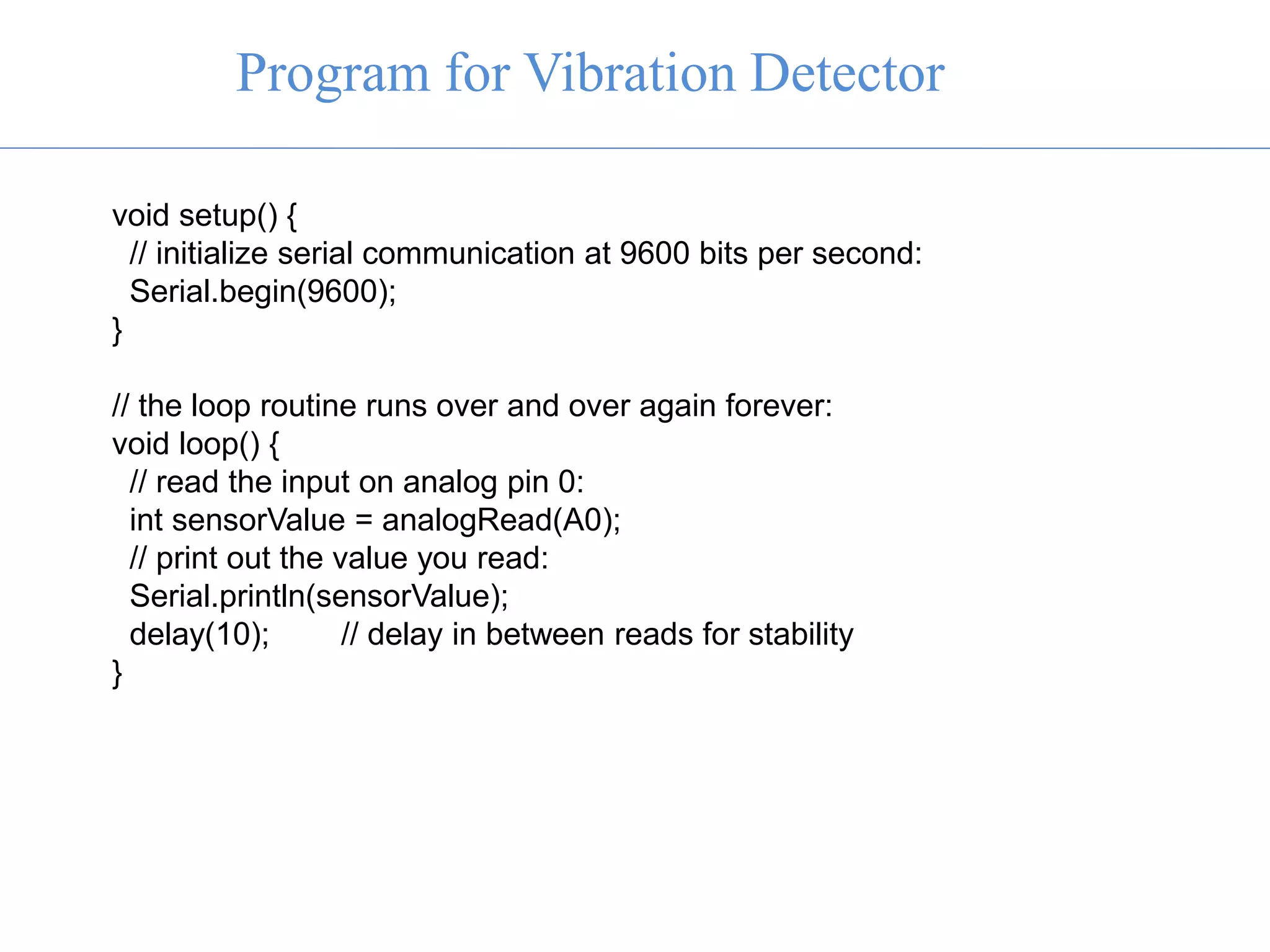 Program for Vibration Detector
void setup() {
// initialize serial communication at 9600 bits per second:
Serial.begin(9600);
}
// the loop routine runs over and over again forever:
void loop() {
// read the input on analog pin 0:
int sensorValue = analogRead(A0);
// print out the value you read:
Serial.println(sensorValue);
delay(10); // delay in between reads for stability
}
 