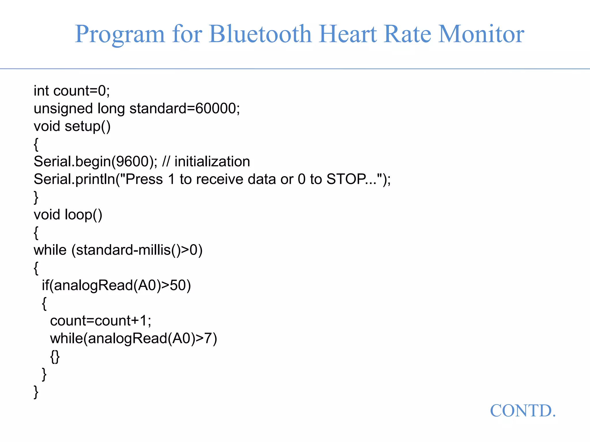 Program for Bluetooth Heart Rate Monitor
int count=0;
unsigned long standard=60000;
void setup()
{
Serial.begin(9600); // initialization
Serial.println("Press 1 to receive data or 0 to STOP...");
}
void loop()
{
while (standard-millis()>0)
{
if(analogRead(A0)>50)
{
count=count+1;
while(analogRead(A0)>7)
{}
}
}
CONTD.
 