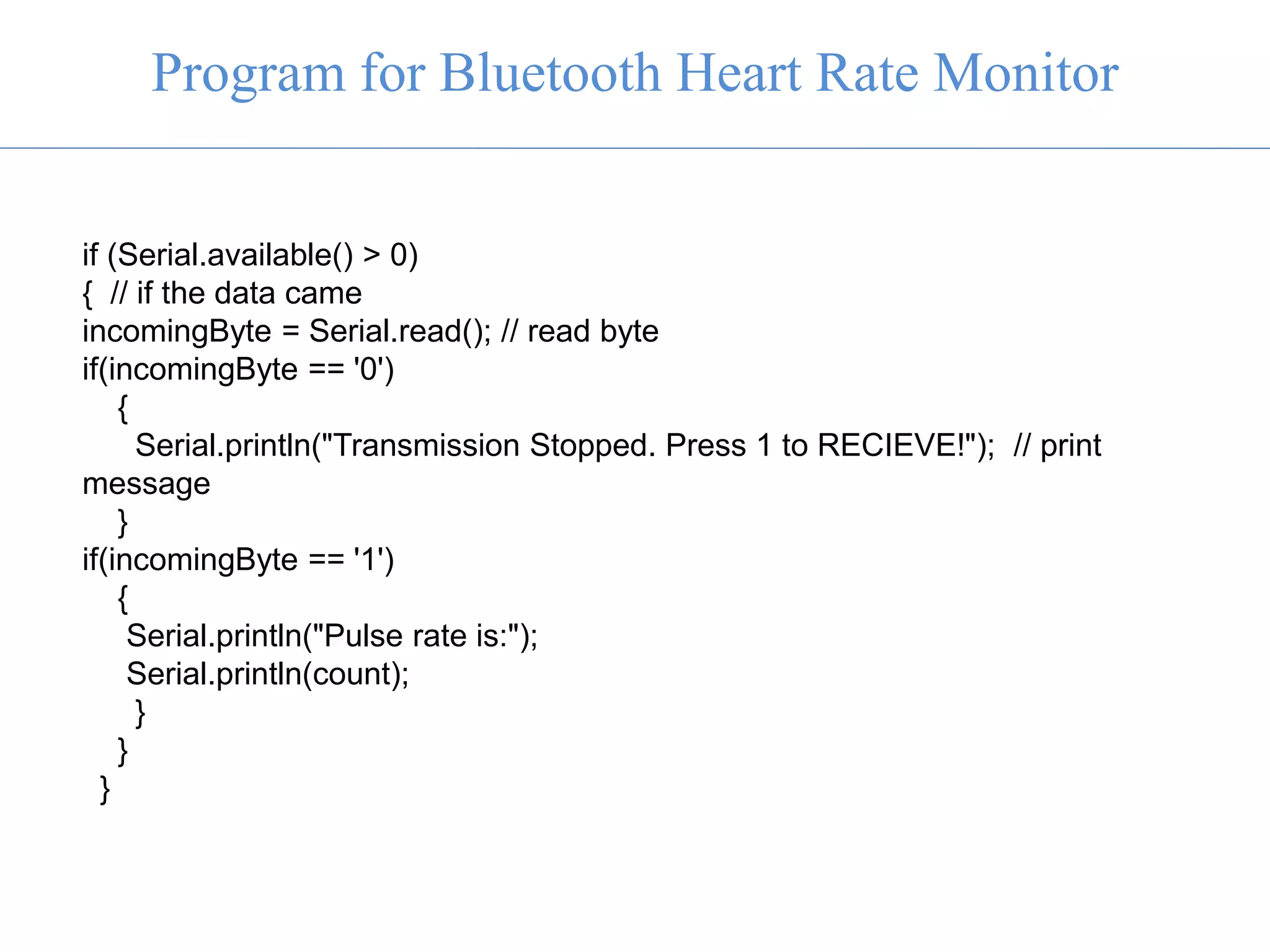if (Serial.available() > 0)
{ // if the data came
incomingByte = Serial.read(); // read byte
if(incomingByte == '0')
{
Serial.println("Transmission Stopped. Press 1 to RECIEVE!"); // print
message
}
if(incomingByte == '1')
{
Serial.println("Pulse rate is:");
Serial.println(count);
}
}
}
Program for Bluetooth Heart Rate Monitor
 