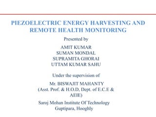 PIEZOELECTRIC ENERGY HARVESTING AND
REMOTE HEALTH MONITORING
Presented by
AMIT KUMAR
SUMAN MONDAL
SUPRAMITA GHORAI
UTTAM KUMAR SAHU
Under the supervision of
Mr. BISWAJIT MAHANTY
(Asst. Prof. & H.O.D, Dept. of E.C.E &
AEIE)
Saroj Mohan Institute Of Technology
Guptipara, Hooghly
 