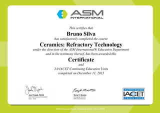 This certifies that
Bruno Silva
has satisfactorily completed the course
Ceramics: Refractory Technology
under the direction of the ASM International® Education Department
and in the testimony thereof, has been awarded this
Certificate
and
3.0 IACET Continuing Education Units
completed on December 11, 2015
 