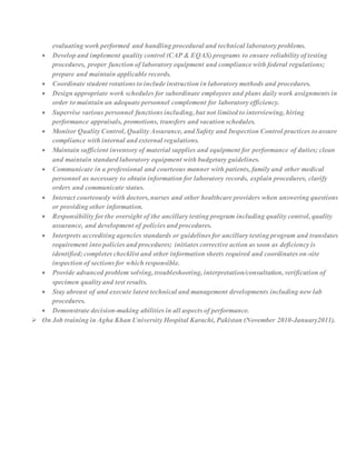 evaluating work performed and handling procedural and technical laboratory problems.
 Develop and implement quality control (CAP & EQAS) programs to ensure reliability of testing
procedures, proper function of laboratory equipment and compliance with federal regulations;
prepare and maintain applicable records.
 Coordinate student rotations to include instruction in laboratory methods and procedures.
 Design appropriate work schedules for subordinate employees and plans daily work assignments in
order to maintain an adequate personnel complement for laboratory efficiency.
 Supervise various personnel functions including, but not limited to interviewing, hiring
performance appraisals, promotions, transfers and vacation schedules.
 Monitor Quality Control, Quality Assurance, and Safety and Inspection Control practices to assure
compliance with internal and external regulations.
 Maintain sufficient inventory of material supplies and equipment for performance of duties; clean
and maintain standard laboratory equipment with budgetary guidelines.
 Communicate in a professional and courteous manner with patients, family and other medical
personnel as necessary to obtain information for laboratory records, explain procedures, clarify
orders and communicate status.
 Interact courteously with doctors, nurses and other healthcare providers when answering questions
or providing other information.
 Responsibility for the oversight of the ancillary testing program including quality control, quality
assurance, and development of policies and procedures.
 Interprets accrediting agencies standards or guidelines for ancillary testing program and translates
requirement into policies and procedures; initiates corrective action as soon as deficiency is
identified; completes checklist and other information sheets required and coordinates on-site
inspection of sections for which responsible.
 Provide advanced problem solving, troubleshooting, interpretation/consultation, verification of
specimen quality and test results.
 Stay abreast of and execute latest technical and management developments including new lab
procedures.
 Demonstrate decision-making abilities in all aspects of performance.
 On Job training in Agha Khan University Hospital Karachi, Pakistan (November 2010-January2011).
 