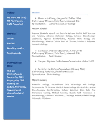 Education:
 Master’s in Biology(August2012-May2014)
Universityof Missouri, SaintLouis, Missouri, USA
Specialization: Cell and Molecular Biology
Major Courses:
Advance Molecular Genetics of Bacteria, Advance Nucleic Acid Structure
and Function, Advance Molecular Biology, Advance Biotechnology
Laboratory, Applied Bioinformatics, Advance Plant Biology and
Biotechnology, Advance Cellular Basis of Diseases,Proteins as Polymers,
Human Pathology.
 GraduateCertificate(August2012-May2014)
Universityof Missouri, SaintLouis, Missouri, USA
Specialization: Biotechnology
 One year Diplomain Businessadministration, Kabul, 2015.
 Bachelors in Biology(September2006-July2010)
Universityof Peshawar, PeshawarPakistan
Specialization:Biotechnology
Major Courses:
Molecular Biology, Recombinant DNA Technology, Cell Biology,
Fundamentals Of Genetics, Medical Biotechnology, Bio-Statistics, Animal
Biotechnology, Bioinformatics, Cellular Signaling, Stem Cells And
Therapeutic Cloning, Medical Genetics, Nucleic Acid, Techniques In
Biotechnology, Genomics, Proteomics, Oncology, Research Methodology,
Philosophy Of Science.
IT skills:
MS Word, MS Excel,
MS Power point,
ILMS, PeopleSoft
Interests:
Cricket
Football
Watching movies
Reading books
Other Technical
Skills:
PCR, Gel
Electrophoresis,
Sequencing, FISH,
Karyotyping, ChIP,
Blotting, cell
Culture, Microscopy,
Preparation of
plasmid and viral
vectors
 