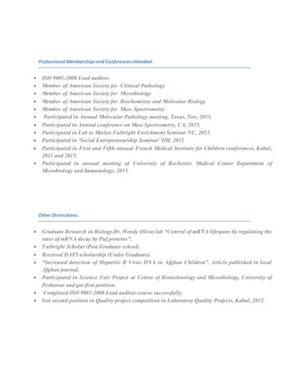 Professional MembershipsandConferencesattended:
 ISO 9001-2008 Lead auditor.
 Member of American Society for Clinical Pathology
 Member of American Society for Microbiology
 Member of American Society for Biochemistry and Molecular Biology
 Member of American Society for Mass Spectrometry
 Participated in Annual Molecular Pathology meeting, Texas, Nov, 2015.
 Participated in Annual conference on Mass Spectrometry, CA, 2015.
 Participated in Lab to Market Fulbright Enrichment Seminar NC, 2013.
 Participated in ‘Social Entrepreneurship Seminar’ OH, 2012
 Participated in First and Fifth annual French Medical Institute for Children conferences, Kabul,
2011 and 2015.
 Participated in annual meeting of University of Rochester, Medical Center Department of
Microbiology and Immunology, 2015.
Other Distinctions:
 Graduate Research in Biology.Dr. Wendy Olivas lab “Control of mRNA lifespans by regulating the
rates of mRNA decay by Puf proteins”.
 Fulbright Scholar (Post Graduate school)
 Received DAFI scholarship (Under Graduate).
 “Increased detection of Hepatitis B Virus DNA in Afghan Children”, Article published in local
Afghan journal.
 Participated in Science Fair Project at Centre of Biotechnology and Microbiology, University of
Peshawar and got first position.
 Completed ISO 9001-2008 Lead auditor course successfully.
 Got second position in Quality project competition in Laboratory Quality Projects, Kabul, 2012.
 