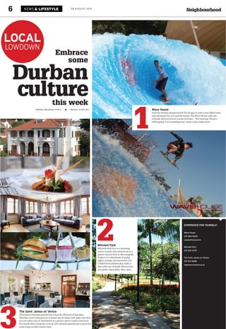 Neighbourhood6 09 AUGUST 2015NEWS & LIFESTYLE
LOCAL
LOWDOWN
Wave House
Visit the Durban playground fit for all ages to taste a sun-filled water
ride adventure for you and the family. The Wave House calls one
of South Africa’s hottest venues its home – The Gateway Theatre
of Shopping. Try something new: catch a man-made wave.
EXPERIENCE FOR YOURSELF:
Wave House
031 584 9400
za.wavehouse.com
Mitchell Park
031 303 2275
The Saint James on Venice
031 312 9488
stjamesonvenice.co.za
1
3
The Saint James on Venice
This luxury boutique guesthouse caters for all kinds of bad days.
Whether you’re stressed out or burnt out, St James will make sure that
you are taken care of. Renowned as a perfect spot to catch a business-
free break after a long day at work, this intimate guesthouse is great for
some long-overdue leisure time.
Durban
culturethis week
Embrace
some
WORDS: MEAGHAN ESSEL IMAGES: SUPPLIED
2Mitchell Park
Mitchell Park Zoo is a charming
scenic wonder that started out as a
quaint ostrich farm in Morningside.
Today it is a whirlwind of quirky
sights, sounds, and memories. For
a definitively Durban day, make a
date with one of South Africa’s best
city parks. Open daily, 8am–4pm.
 