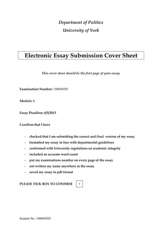 Student No: 108049205
Department of Politics
University of York
Electronic Essay Submission Cover Sheet
This cover sheet should be the first page of your essay.
Examination Number: 108049205
Module: 1
Essay Deadline: 6/5/2013
I confirm that I have
- checked that I am submitting the correct and final version of my essay
- formatted my essay in line with departmental guidelines
- conformed with University regulations on academic integrity
- included an accurate word count
- put my examinations number on every page of the essay
- not written my name anywhere in the essay
- saved my essay in pdf format
PLEASE TICK BOX TO CONFIRM √
 