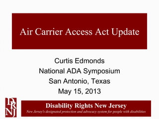 Disability Rights New Jersey
New Jersey's designated protection and advocacy system for people with disabilities
Air Carrier Access Act Update
Curtis Edmonds
National ADA Symposium
San Antonio, Texas
May 15, 2013
 