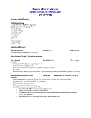Resume of Sarah Marlowe
sarahbethmarlowe@gmail.com
248.707.9233
Summary of Qualifications
Technical Summary
I am proficient in the following areas:
Quickbooks (accounting program)
Microsoft Word
Microsoft Outlook
Microsoft Excel
Powerpoint
MacBook
PC
Internet Explorer
Mozilla Firefox
Educational Summary
Oakland University Rochester, MI Graduated 04/13
Bachelor of Science in Elementary Education
Administrative/Clerical Professional Summary
Mac Transport Grand Rapids, MI 11/14 – Present
Secretary
• In charge of billing daily and organize paperwork
• Prepare invoices using Quickbooks
• Send billing to companies via email and upload to company websites
• File billing
• Download proof of delivery documents from Transflo Velocity (truck driver website for uploading documents)
•
Oakland County Prosecutor’s Office Pontiac, MI Summer ‘08/’09/’10/’13; 06/11 – 12/12
Secretary
• Developed a project for scanning old case files into Microsoft Excel and save to computer folder
• Completed copy jobs and created files for prosecutors
• Filed papers and other documents.
• Delivered documents to and from court
• Front desk receptionist for Prosecutor’s Office
o Directed calls to different departments and prosecutors
o Started paperwork for Subpoenas and Warrants
o Assisted the Warrants division with preparing to send paperwork to appropriate case division (i.e.
Circuit Court, Narcotics)
o Greeted police officers and helped them obtain Warrant paperwork
 