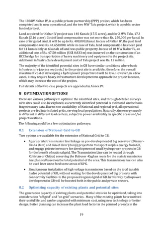 19
The 18 MW Naltar IV, is a public private partnership (PPP) project, which has been
completed and is now operational, and the two MW Talu project, which is a public sector
funded project.
Land acquired for Naltar IV project was 140 Kanals (17.5 acres), and for 2 MW Talu, 17.3
Kanals (2.16 acres). Cost of land compensation was not more than Rs. 250,000 per kanal. In
case of irrigated land, it will be up to Rs. 400,000/kanal. In case of Naltar IV, the paid land
compensation was Rs. 44,650,000, while in case of Talu, land compensation has been paid
for 11 kanals only as 6 kanals of land was public property. In case of 18 MW Naltar IV, an
additional cost of Rs. 47.50 million (US$ 0.833 m) was incurred on the construction of an
RCC bridge for transportation of heavy machinery and equipment to the project site.
Additional infrastructure development cost of Talu project was Rs. 13 million.
The majority of the identified potential sites in GB have similar conditions where basic
infrastructure (access roads etc.) to the project site is available; therefore, the overall
investment cost of developing a hydropower project in GB will be low. However, in a few
cases, it may require heavy infrastructure development to approach the project location,
which may increase the cost of the project.
Full details of the two case projects are appended in Annex IV.
8 OPTIMIZATION OPTIONS
There are various pathways to optimize the identified sites, and through detailed surveys
new sites could also be explored, as currently identified potential is estimated on the basis
fragmentaory data. Due to non-availability of National and regional grid, all operational
projects are fed into isolated grids, serving local populations. Naturally, the energy supply
is different in different load centers, subject to power availability in specific areas and/or
project locations.
The following could be a few optimization pathways:
8.1 Extension of National Grid to GB
Two options are available for the extension of National Grid to GB.
 Appropriate transmission line linkage as pre-development of big reservoir (Diamar-
Basha Dam) and run of river (Bunji) projects to transport surplus energy from GB,
and engage private investors for development of small hydropower projects in GB
for the benefit of national grid. The Transmission Line can be routed through
Kohistan or Chitral, reserving the Babuser-Kaghan route for the main transmission
line planned based on the total potential of the area. This transmission line can also
be used later on to feed some areas of KPK.
 Simultaneous installation of high voltage transmission based on the total tapable
hydro potential of GB, without waiting for the development of big projects with
connectivity facilities to the proposed regional grid of GB. In this way hydropower
development in GB will be boosted both in the public and private sectors.
8.2 Optimizing capacity of existing plants and potential sites
The generation capacity of existing plants and potential sites can be optimized, taking into
consideration “off grid” and “on grid” scenarios. Many of the existing plants have outlived
their useful life, and can be ungraded with minimum cost, using new technology or better
design. Better planning can increase the plant load factor in the planned projects in the
 