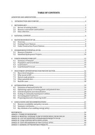 2
TABLE OF CONTENTS
ACRONYMS AND ABRIVIATIONS........................................................................................................................................3
1. INTRODUCTION ANDPURPOSE................................................................................................................................4
2 METHODOLOGY.................................................................................................................................................................5
2.1 Review of existing studies ....................................................................................................................................5
2.2 Resource assessment and baselines ................................................................................................................5
2.3 Data collection...........................................................................................................................................................5
3 NATIONAL CONTEXT.......................................................................................................................................................6
4 WATER RESOURCES OF GB...........................................................................................................................................7
4.1 Overview......................................................................................................................................................................7
4.2 Existing Power Stations.........................................................................................................................................8
4.3 Under Construction Power Stations.................................................................................................................8
5 HYDROPOWERPOTENTIALOF GB............................................................................................................................9
5.1 Resource Potential...................................................................................................................................................9
5.2 Identified Hydropower Projects......................................................................................................................10
6 POWER DEMAND FORECAST.....................................................................................................................................12
6.1 Summary of Demand ............................................................................................................................................12
6.2 Population and Growth Rate.............................................................................................................................14
6.3 Load Centers.............................................................................................................................................................15
6.4 Load Demand Forecast ........................................................................................................................................16
7 INVESTMENT OPPORTUNTIES FOR PRIVATE SECTOR.................................................................................16
7.1 Macro level situation.............................................................................................................................................16
7.2 Why invest in GB?...................................................................................................................................................16
7.3 Shovel-ready projects...........................................................................................................................................17
7.4 Other potential sites..............................................................................................................................................18
7.5 Real life cases ...........................................................................................................................................................18
8 OPTIMIZATION OPTIONS............................................................................................................................................19
8.1 Extension of National Grid to GB.....................................................................................................................19
8.2 Optimizing capacity of existing plants and potential sites...................................................................19
8.3 Grid development and rationalization..........................................................................................................20
8.4 Scaling of community based power utilities...............................................................................................20
8.5 Increasing plant load factor...............................................................................................................................20
8.6 Proposing innovative financing model .........................................................................................................21
9 CONCLUSIONS AND RECOMMENDATIONS.........................................................................................................21
9.1 Resource availability and policy vacuum.....................................................................................................21
9.2 Summary conclusions...........................................................................................................................................21
9.3 Key elements of an enabling energy policy.................................................................................................22
REFERENCES..............................................................................................................................................................................24
ANNEX-I: TERMS OF REFERENCE....................................................................................................................................26
ANNEX-II: MONTHLY AVERAGE FLOW OF RIVER INDUS, NEAR CHILAS......................................................28
ANNEX-III: LIST OF IDENTIFIED HYDROPOWERPROJECTS IN GB..................................................................35
ANNEX-III: LOAD CENTERS WITH POPULATION......................................................................................................40
ANNEX-IV: COST BTEAKDOWN OFTWO ACTUAL SITES......................................................................................50
ANNEX-V: RANKING OFPRIORITIZED PROJECTS.....................................................................................................61
 