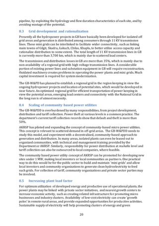 20
pipeline, by exploiting the hydrology and flow duration characteristics of each site, and by
avoiding wastage of the potential.
8.3 Grid development and rationalization
Presently all the hydropower projects in GB have basically been developed for isolated off
grid areas and generation is distributed among consumers through 11 KV transmission
lines. These mini grids can be interlinked to facilitate wider connectivity, such as linking
main towns of Gilgit, Skadru, Gakuch, Chilas, Khaplu, to better utilize access capacity and
rationalize distribution to some extent. The total length of 11 KV transmission lines in GB
is currently more than 3,700 km, which is mainly due to scattered load centers.
The transmission and distribution losses in GB are more than 35%, which is mainly due to
non-availability of a regional grid with high voltage transmission lines. A considerable
portion of existing power lines and substation equipment in GB will require reconstruction.
Outdated machinery creates problems in operating the power plants and mini grids. Much
capital investment is required for system modernization.
The GB-W&PD has planned to establish a regional grid in the region keeping in view the
ongoing hydropower projects and location of potential sites, which would be developed in
near future. An optimized regional grid for efficient transportation of power keeping in
view the potential areas, emerging load centers and connectivity with the National Grid in
the long run is of utmost necessity.
8.4 Scaling of community based power utilities
The GB-W&PDD is overburdened by many responsibilities, from project development,
distribution and tariff collection. Power theft at various levels is a common practice. The
department’s current tariff collection records show that default and theft is more than
50%.
AKRSP has piloted and expanding the concept of community-based micro power utilities.
This concept is relevant to scattered demand in off-grid areas. The GB-W&PDD needs to
study this model, and experiment with a decentralized, community-based approach to
generation and distribution. In many areas, isolated plants can even be leased out to
organized communities, with technical and management training provided by the
Department or AKRSP. Similarly, responsibility for power distribution at muhalla level and
tariff collection can also be outsourced to local companies, where feasible.
The community based power utility concept of AKRSP can be promoted for developing new
sites under 1 MW, making local investors or local communities as partners. One practical
way to do this would be for the public sector to build and maintain ‘mini grids’ and allow
local investors and community organizations to generate clean hydroelectricity to feed
such grids. For collection of tariff, community organizations and private sector parties may
be involved.
8.5 Increasing plant load factor
For optimum utilization of developed energy and productive use of operational plants, the
power plants may be linked with private sector initiatives, and nearest growth centers to
increase economic activity, such as creating related infrastructure for promoting micro
businesses and industry clusters. Availability of low-cost electricity can create ‘growth
poles’ in remote rural areas, and provide expanded opportunities for productive activities.
Sustainable supply of electricity will help promoting clusters of energy and green
 