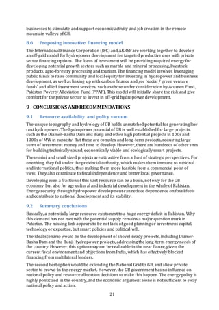 21
businesses to stimulate and support economic activity and job creation in the remote
mountain valleys of GB.
8.6 Proposing innovative financing model
The International Finance Corporation (IFC) and AKRSP are working together to develop
an off-grid model for hydropower development for targeted productive uses with private
sector financing options. The focus of investment will be providing required energy for
developing potential growth sectors such as marble and mineral processing, livestock
products, agro-forestry processing and tourism. The financing model involves leveraging
public funds to raise community and local equity for investing in hydropower and business
development, as well as linking up with carbon finance and /or ‘social / green venture
funds’ and allied investment services, such as those under consideration by Acumen Fund,
Pakistan Poverty Alleviation Fund (PPAF). This model will initially share the risk and give
comfort for the private sector to invest in off-grid hydropower development.
9 CONCLUSIONS ANDRECOMMENDATIONS
9.1 Resource availability and policy vacuum
The unique topography and hydrology of GB holds unmatched potential for generating low
cost hydropower. The hydropower potential of GB is well established for large projects,
such as the Diamer-Basha Dam and Bunji and other high potential projects in 100s and
1000s of MW in capacity. But these are complex and long-term projects, requiring large
sums of investment money and time to develop. However, there are hundreds of other sites
for building technically sound, economically viable and ecologically smart projects.
These mini and small sized projects are attractive from a host of strategic perspectives. For
one thing, they fall under the provincial authority, which makes them immune to national
and international politics, thus making them more feasible from a commercial point of
view. They also contribute to fiscal independence and better local governance.
Developing even a fraction of this vast resource can be a boon, not only for the GB
economy, but also for agricultural and industrial development in the whole of Pakistan.
Energy security through hydropower development can reduce dependence on fossil fuels
and contribute to national development and its stability.
9.2 Summary conclusions
Basically, a potentially large resource exists next to a huge energy deficit in Pakistan. Why
this demand has not met with the potential supply remains a major question mark in
Pakistan. The missing link appears to be not lack of good planning or investment capital,
technology or expertise, but smart policies and political will.
The ideal scenario would be the development of shovel-ready projects, including Diamer-
Basha Dam and the Bunji Hydropower projects, addressing the long-term energy needs of
the country. However, this option may not be realizable in the near future, given the
current fiscal environment and objections from India, which has effectively blocked
financing from multilateral lenders.
The second best option would be extending the National Grid to GB, and allow private
sector to crowd-in the energy market. However, the GB government has no influence on
national policy and resource allocation decisions to make this happen. The energy policy is
highly politicized in the country, and the economic argument alone is not sufficient to sway
national policy and action.
 