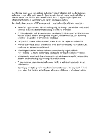 23
specific long-term goals, such as fiscal autonomy, industrialization and productive uses,
and energy export. The policy can offer long-term tax incentives and public subsidies to
investors who contribute to sector development, such as upgrading local grids and
integrating them into a regional grid, or captive energy generation.
Specifically, key elements of GB’s energy policy could include the following principles:
 Simplified regulation and institutional capacity, including a one window service and
specified turnaround time for processing investment proposals
 Creating synergies with wider economic development goals and sector development
policies, such as mineral development, irrigation, industrialization, and achieving
seamless   integration in development strategies
 Targetted incentives and concessions, linked to specific targets and outcomes
 Provisions for multi-scaled investments, from micro, community-based utilities, to
captive power generation and export
 Fostering responsible investor behavior, incorporating corporate social
responsibility (CSR) and encouraging local equity participation in joint ventures
 Incorporating sustainable development principles in investment policy, maximizing
positive and minimizing negative impacts of investment
 Promoting a partnership approach among public, private and community sector
stakeholders
 Opening up multiple opportunities for investment for sector development, such as
generation, distribution, technology development, skills and professional training
 