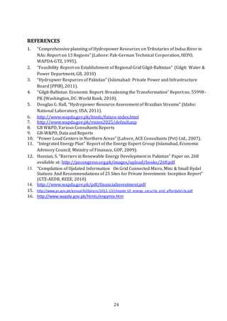 24
REFERENCES
1. “Comprehensive planning of Hydropower Resources on Tributaries of Indus River in
NAs: Report on 13 Regions” (Lahore: Pak-German Technical Corporation, HEPO,
WAPDA-GTZ, 1995).
2. “Feasibility Report on Establishment of Regional Grid Gilgit-Baltistan” (Gilgit: Water &
Power Department, GB, 2010)
3. “Hydropwer Respurces of Pakistan” (Islamabad: Private Power and Infrastructure
Board [PPIB], 2011).
4. “Gilgit-Baltistan Economic Report: Broadening the Transformation” Report no. 55998-
PK (Washington, DC: World Bank, 2010).
5. Douglas G. Hall, “Hydropower Resource Assessment of Brazilian Streams” (Idaho:
National Laboratory, USA, 2011).
6. http://www.wapda.gov.pk/htmls/future-index.html
7. http://www.wapda.gov.pk/vision2025/default.asp
8. GB W&PD, Various Consultants Reports
9. GB-W&PD, Data and Reports
10. “Power Load Centers in Northern Areas” (Lahore, ACE Consultants (Pvt) Ltd., 2007).
11. “Integrated Energy Plan” Report of the Energy Expert Group (Islamabad, Economic
Advisory Council, Ministry of Finanace, GOP, 2009).
12. Hussian, S. “Barriers in Renewable Energy Development in Pakistan” Paper no. 268
available at: http://pecongress.org.pk/images/upload/books/268.pdf
13. “Compilation of Updated Information  On Grid Connected Micro, Mini & Small Hydel
Stations And Recommendations of 25 Sites for Private Investment: Inception Report”
(GTZ-AEDB, REEE, 2010)
14. http://www.wapda.gov.pk/pdf/financialinvestment.pdf
15. http://www.pc.gov.pk/annual%20plans/2012-13/chapter 10_energy_security_and_affordability.pdf
16. http://www.wapda.gov.pk/htmls/engymix.htm
 