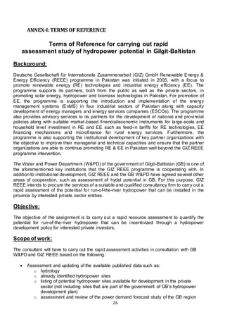 26
ANNEX-I:TERMS OF REFERENCE
Terms of Reference for carrying out rapid
assessment study of hydropower potential in Gilgit-Baltistan
Background:
Deutsche Gesellschaft für Internationale Zusammenarbeit (GIZ) GmbH Renewable Energy &
Energy Efficiency (REEE) programme in Pakistan was initiated in 2005, with a focus to
promote renewable energy (RE) technologies and industrial energy efficiency (EE). The
programme supports its partners, both from the public as well as the private sectors, in
promoting solar energy, hydropower and biomass technologies in Pakistan. For promotion of
EE, the programme is supporting the introduction and implementation of the energy
management systems (EnMS) in four industrial sectors of Pakistan along with capacity
development of energy managers and energy services companies (ESCOs). The programme
also provides advisory services to its partners for the development of national and provincial
policies along with suitable market-based financial/economic instruments for large-scale and
household level investment in RE and EE such as feed-in tariffs for RE technologies, EE
financing mechanisms and microfinance for rural energy services. Furthermore, the
programme is also supporting the institutional development of key partner organizations with
the objective to improve their managerial and technical capacities and ensure that the partner
organizations are able to continue promoting RE & EE in Pakistan well beyond the GIZ REEE
programme intervention.
The Water and Power Department (W&PD) of the government of Gilgit-Baltistan (GB) is one of
the aforementioned key institutions that the GIZ REEE programme is cooperating with. In
addition to institutional development, GIZ REEE and the GB W&PD have agreed several other
areas of cooperation, such as assessment of hydel potential in GB. For this purpose, GIZ
REEE intends to procure the services of a suitable and qualified consultancy firm to carry out a
rapid assessment of the potential for run-of-the-river hydropower that can be installed in the
province by interested private sector entities.
Objective:
The objective of the assignment is to carry out a rapid resource assessment to quantify the
potential for run-of-the-river hydropower that can be incentivized through a hydropower
development policy for interested private investors.
Scope of work:
The consultant will have to carry out the rapid assessment activities in consultation with GB
W&PD and GIZ REEE based on the following:
 Assessment and updating of the available published data such as:
o hydrology
o already identified hydropower sites
o listing of potential hydropower sites available for development in the private
sector (not including sites that are part of the government of GB’s hydropower
development plan)
o assessment and review of the power demand forecast study of the GB region
 