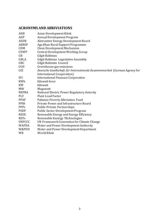 3
ACRONYMS AND ABRIVIATIONS
ADB Asian Development BAnk
ADP Annual Development Program
AEDB Aletrantive Energy Development Board
AKRSP Aga Khan Rural Support Programme
CDM Clean Development Mechanism
CDWP Central Development Working Group
GB Gilgit-Baltistan
GBLA Gilgit-Baltistan Legeslative Assembly
GBC Gilgit-Baltsiatn Council
CGH Greenhouse gas emissions
GIZ Deutsche Gesellschaft für Internationale Zusammenarbeit (German Agency for
International Cooperation)
IFC International Finanace Corporation
KWh kilowatt-hour
KW kilowatt
MW Magawatt
NEPRA National Electric Power Regulatory Autority
PLF Plant Load Factor
PPAF Pakistan Poverty Alleviation Fund
PPIB Private Power and Infrastructure Board
PPPs Public-Private Partnerships
PSDP Public Sector Development Program
REEE Renewable Energy and Energy Efficiency
RETs Renewable Enetrgy TEchnologies
UNFCCC UN Framework Convention for Climate Change
WAPDA Water and Power Development Authority
W&PDD Water and Power Development Department
WB World BAnk
 