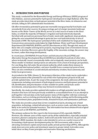 4
1. INTRODUCTION ANDPURPOSE
This study, conducted for the Renewable Energy and Energy Efficiency (REEE) program of
GIZ, Pakistan, assesses potential for hydropower development in Gilgit-Baltistan (GB). The
study provides latest data on hydropower potential of the River Indus, its tributaries and
streams, falling in GB’s administrative boundaries.
GB offers tremendous potential to generate renewable energy primarily from hydro and
secondarily from solar sources. Its unique ecology, part of a larger mountain landscape
known as the Water Towers of the World, serves as a vital source of water to the River
Indus, on which the majority of Pakistan’s irrigation and hydroelectricity depends.
Enriched with permafrost, perennial flow of water meets with significant slope gradient,
giving the area unmatched advantage to generate low-cost hydroelectricity in tens of
thousands of MW. The hydropower potential of GB is well established for large projects
from previous assessments undertaken by Gilgit-Baltistan Water and Power Development
Department (GB-W&PDD), WAPDA, and GIZ (then known as GIZ). Though vital, many of
these sites are complex and long-term projects, requiring large sums of investment money
and time to develop. Moreover, given the fragility of the mountain ecology, the answer may
be smart, rather than mega development.
In recent years, GB-W&PDD, Private Power and Infrastrycture Board (PPIB) and
Alternative Energy Development Board (AEDB) have identified hundreds of other sites,
where technically sound, economically viable and ecologically smart projects can be built.
These smaller to medium sized projects are attractive from a host of strategic perspectives.
For one thing, they fall under the provincial authority, which makes them immune to
national and international politics, and more feasible from a commercial point of view.
They can also contribute to accelerated job and industry creation, fiscal autonomy and
better local governance.
As provided in the TORs (Annex 1), the primary objective of this study was to undertake a
rapid assessment of the potential for run-of-the-river hydropower projects in GB, and
provide updated data. As per the scope of the assignment, the study addresses all the key
components, including assessment of hydrological resources and hydropower potential in
GB, identification and prioritization of sites suitable for public and private sector
investments, and preparation of key way-forward recommendations.
Specifically, the study provides updated information on all high-potential sites for likely
investors that have not been previously available in a consolidated form. It is an attempt to
pull together relevant data on the hydropower status of GB, together with key contextual
information, such as evolving provincial policy, hydrology, existing and forthcoming public
sector investment plans, population trends, demand forecast, and optimization pathways.
The study also provides actual data on two completed projects, showing cost of land
acquisition, technology, related infrastructure, such as access roads, and other key aspects,
likely to be useful for potential investors. This information has been obtained from original
sources, such as GB-W&PDD, and WAPDA.
The primary audience for this report is the Government of GB, especially W&PDD.
However, the ultimate users of this report can be all the stakeholders, especially potential
investors, planners and policy-makers, both in GB and at the federal level. As part of GIZ
Pakistan’s REEE mandate, the study is also intended to serve as a useful resource for
formulating a hydropower development policy for GB Government, with a view to
attracting investment capital and promote public private partnerships (PPPs). Although the
study does not cover policy and investment aspects in greater detail, it provides some
initial ideas on likey frame principles and innovative financing mechanisms.
 