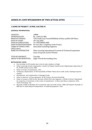 50
ANNEX-IV:COSTBTEAKDOWN OF TWO ACTUAL SITES
1.NAME OF PROJECT: 18 MW, NALTER-IV
(GENERAL INFORMATION)
CAPACITY: 18MW
APPROVEDCOST: Rs. 1,360.214 Mill
MODE OF FINANCE: 72% Credit Loan From EXIMBank of China an28% GOP Share.
DATE OF START: 29th July 2003
DATE OF COMPLETION: 31ST DECEMBER2006
JOINTOPERATIONPERIOD: 01 Year after completion of the Project.
NAME OF CONSULTANT: Associated Consulting Engineers
(ACE)Lahore
NAME OFCONTRACTOR: China Liaoning International Economic & TechnicalCooperation
Corp. Group Ltd. (CLIC) P.RChina
TYPE OFCONTRACT: Turn Key
AREAS TO BE BENEFITED: Gilgit Town& Surrounding Area.
BOTTLENECKS FACED
 Over all delay for 05 months due to law & order situation in Gilgit.
 Delay in passing of land compensation awards by Deputy Commissioner Gilgit despite depositing of
Rs. 20.400 million in June 2005.
 Delay in receipt of acquaintance rolls.
 Temporary displacement of 140 households of Nalter Paeen due to earth work/ blasting on power
channel.
 Resettlement and compensation of damages/crops.
 Delay in extension of Loan agreement by the Finance DivisionIslamabad.
 Delay in issuance of NOC by the Ministry of KA & NA to the Engineers of Water & Power Department
for inspection of machinery at the works of manufacturer in China and delay in shipment of the
Turbo Generating sets.
 Blockade of KKH at Shishkat due to avalanche upto last week of June, 2006 and frequent blockade of
KKH due to slides delayed transportation of material/equipment from
 