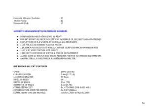 56
Concrete Vibrator Machine: 05
Water Pump: 12
Pneumatic Pick: 05
SECURITY ARRANGEMENTS FOR CHINESE WORKERS
 SUPERVISION AND PATROLLING BY ARMY
 DSP KEY POINTS IG OFFICE GILGIT WAS INCHARGE OF SECURITY ARRANGEMENTS.
 01 PLATOON OF N.A SCOUTS AT HURMAY NALTER PAEEN
 1x10 POLICE AT HURMAY NALTER PAEEN
 1 PLATOON N.A SCOUTS AT NOMAL CHINESE CAMP AND MICRO POWER HOUSE
 1x5 F.C AT GRID STATION SITE GILGIT
 2 SECURITY OFFICERS OF WATER & POWER DEPARTMENT
 ALONG WITH 22 WATCH AND WARD PERSONS FOR THE SCATTERED EQUIPMENTS
 AND MATERIALS IN BETWEEN RAHIMABAD TO NALTER
RCC BRIDGE-SALIENT FEATURES
SPAN: 100m (330 ft)
CLEARED WIDTH: 5.4m (17.71ft)
LOADING CAPACITY: 40 Tons
DRILLED PILES: 08
DEPTH OF PILES: 22m (7ft)
DIAMETER OF PILES: 1.5m (5.7ft)
COMPLETION COST: Rs. 47.50 Mill. (US$ 0.833 Mill.)
CONSTRUCTION COST PER METER: Rs. 0.475 Million
COMPLETION TIME (06 Months): October, 2004 to March, 2005
 