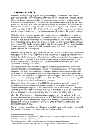6
3 NATIONAL CONTEXT
Pakistan’s primary energy supplies heavily depend upon the imported crude oil and
petroleum products due to which the country’s oil import bill is about $ 13 billion, which is
a huge burden on the economy2
. The performance of power sector of Pakistan is not so
adequate in comparison to other institutions of South Asia in developing power through
public and private sectors. Pakistan has consistently lacked a realistic energy outlook, and
slid into an unfavorable energy mix status. The current energy mix at the national level is
48.9% natural gas, 32.2 % oil, 10.6 % hydro, 7.6 % coal, and 0.7% nuclear3
, which indicate
that the country’s major energy resources aregas and oil, which are the costliest options.
This high cost of generation together with uniform national tariff policy has resulted in
high levels of government subsidies. The Government of Pakistan has paid an estimated
amount of Rs.1 trillion in subsidies to power sector in the last four years.4
A circular debt
stock has built up mainly due to high average cost of power generation in addition to many
other reasons. This has further caused electricity shortages as the IPPs are facing liquidity
crises and unable to procure daily fuel requirements and their power stations are
operating below the rated capacity.
Pakistan’s energy policy is highly politicized, and has resulted in abandoning of key shovel-
ready projects, such as Kala-Bagh Dam, as well as many other mega projects upstream of
Terbela Dam. Political economy of Pakistan has opted for rental projects, lost opportunity
to tap into vast hydropower resources in the north, wasted its natural gas reserves for
short-term gains, and eventually led to 22 hour energy blackouts in rural areas, and
decimation of industry in the cities.
The diversification of the country’s energy mix, adopting environmentally friendly and
cheaper alternatives such as hydropower, and avoiding expensive and environmentally
degrading generation options based on furnace oil and diesel is the need of the hour. In
order to curtail the oil import bill to a sustainable level and to cater the energy needs of all
sectors, the Government is pursuing policies of attracting private investment in the energy
sector and to replace the imported furnace and diesel oil with alternate fuels at competitive
prices with a greater reliance on indigenous resources.
Alternative Energy Development Board (AEDB) is the principle national regulator for
promoting small-scale renewable energy technologies (RETs). In its new national
alternative energy strategy, AEDB has recommended special concessions for community
owned plants under 5 MW. However, it has failed to include RETs in the IPP framework,
and has managed to deliver just one wind-power project in the last ten years.
After the 18th Amendment to the Constitution, provinces have the authority to develop
their own energy policy, and can develop up to 100 MW of hydropower projects through
provincial guarantees. However, this delegation of power has happened without much
preparation, and it has created more grey areas in the development, distribution and
pricing of hydroelectricity.
The provinces are struggling to develop their new policies, and small provinces such as GB,
lack technical and institutional capacity for good policy-making5.
2
http://www.pc.gov.pk/annual%20plans/2012-13/chapter-10_energy_security_and_affordability.pdf
3
http://www.wapda.gov.pk/htmls/engymix.htm
4
http://dawn.com/2011/12/03/pakistan-pays-rs-1-trillion-in-energy-subsidies-hafeez/
5
The GB Government has recently signed an MOU with GIZ for technical assistance to develop a long-term hydropower policy.
 