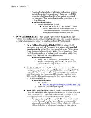 Jennifer M. Wang, Ph.D. 3
• Additionally, I conducted psychometric studies using advanced
statistical analytics (e.g., confirmatory factor analysis; IRT) to
ensure the reliability and validity of survey instruments and
questionnaires. These studies have since been published in peer-
reviewed journals.
• Examples of	
  deliverables:
o Peer-reviewed journal articles:
§ Marlies, M., Wang. J. M., & Goosens, L. (under
review). The loneliness and aloneness scale for
children and adolescents: Measurement invariance
among Belgian and Taiwanese adolescents.
• SURVEY SAMPLING: To obtain accurate representation of populations, high
response rates, and quality responses, all sampling procedures were conducted according
to best practices guidelines for survey sampling (Dillman, 2000; Stapleton).
§ Early Childhood Longitudinal Study (ECLS): A total of 30,000
participants were surveyed. Participants were selected using stratified
sampling criteria, with children from each ethnic group (White, Asian,
Black, American Indian and Alaska Native, Native Hawaiian or Other
Pacific Islander) and level of socioeconomic status (low, middle, high)
selected from 200 public and private kindergartens
• Examples of deliverables:
o Wang, J. M. & Wimsatt, M. (under review). Young
children’s internalizing problems: Do self-control and
parent-teacher meetings matter?
§ Fragile Families: A total of 6,000 participants were surveyed. All
participants were selected using stratified random sampling of all U.S.
cities with 200,000 or more people. Stratification decisions were made
according to policy environments and labor market conditions in the
different cities. The sampling occurred in three stages: 1) state-level 2)
city-level 3) hospital-level.
• Examples of deliverables:
o Brief reports:
§ http://www.fragilefamilies.princeton.edu/briefs2.asp
o Invited talk (available upon request)
§ The Chinese Youth Study: I wanted to select a sample from a city in
China that is reflective of the rapid modernization and Westernization that
China is experiencing. As the capital of the country, Beijing is an ideal
choice given its urban location and its fast industrial growth.
• In selecting the sample, I first identified the characteristics that I
wanted the sample to reflect (e.g., urban environment, middle-
class, predominantly Han Chinese). I then collaborated with school
officials in Beijing to select schools that best fit these criteria.
 