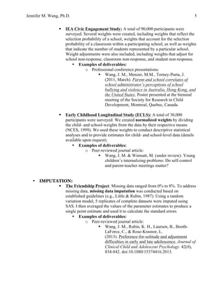Jennifer M. Wang, Ph.D. 5
§ IEA Civic Engagement Study: A total of 90,000 participants were
surveyed. Several weights were created, including weights that reflect the
selection probability of a school, weights that account for the selection
probability of a classroom within a participating school, as well as weights
that indicate the number of students represented by a particular school.
Weight adjustments were also included, including weights that adjust for
school non-response, classroom non-response, and student non-response.
• Examples of deliverables:
o Professional conference presentations:
§ Wang, J. M., Menzer, M.M., Torney-Purta, J.
(2011, March). Parent and school correlates of
school administrator’s perceptions of school
bullying and violence in Australia, Hong Kong, and
the United States. Poster presented at the biennial
meeting of the Society for Research in Child
Development, Montreal, Quebec, Canada.
§ Early Childhood Longitudinal Study (ECLS): A total of 30,000
participants were surveyed. We created normalized weights by dividing
the child- and school-weights from the data by their respective means
(NCES, 1999). We used these weights to conduct descriptive statistical
analyses and to provide estimates for child- and school-level data (details
available upon request).
• Examples of deliverables:
o Peer-reviewed journal article:
§ Wang, J. M. & Wimsatt, M. (under review). Young
children’s internalizing problems: Do self-control
and parent-teacher meetings matter?
• IMPUTATION:
§ The Friendship Project: Missing data ranged from 0% to 8%. To address
missing data, missing data imputation was conducted based on
established guidelines (e.g., Little & Rubin, 1987). Using a random
variation model, 5 replicates of complete datasets were imputed using
SAS. I then averaged the values of the parameter estimates to produce a
single point estimate and used it to calculate the standard errors
• Examples of deliverables:
o Peer-reviewed journal article:
§ Wang, J. M., Rubin, K. H., Laursen, B., Booth-
LaForce, C., & Rose-Krasnor, L.
(2013). Preference-for-solitude and adjustment
difficulties in early and late adolescence. Journal of
Clinical Child and Adolescent Psychology. 42(6),
834-842. doi:10.1080/15374416.2013.
 