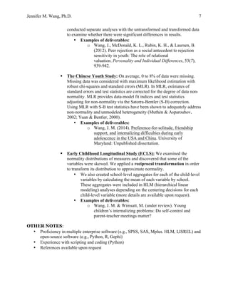Jennifer M. Wang, Ph.D. 7
conducted separate analyses with the untransformed and transformed data
to examine whether there were significant differences in results.
• Examples of deliverables:
o Wang, J., McDonald, K. L., Rubin, K. H., & Laursen, B.
(2012). Peer rejection as a social antecedent to rejection
sensitivity in youth: The role of relational
valuation. Personality and Individual Differences, 53(7),
939-942.
§ The Chinese Youth Study: On average, 0 to 8% of data were missing.
Missing data was considered with maximum likelihood estimation with
robust chi-squares and standard errors (MLR). In MLR, estimates of
standard errors and test statistics are corrected for the degree of data non-
normality. MLR provides data-model fit indices and test statistics
adjusting for non-normality via the Satorra-Bentler (S-B) correction.
Using MLR with S-B test statistics have been shown to adequately address
non-normality and unmodeled heterogeneity (Muthén & Asparouhov,
2002; Yuan & Bentler, 2000).
• Examples of deliverables:
o Wang, J. M. (2014). Preference-for-solitude, friendship
support, and internalizing difficulties during early
adolescence in the USA and China. University of
Maryland: Unpublished dissertation.
§ Early Childhood Longitudinal Study (ECLS): We examined the
normality distributions of measures and discovered that some of the
variables were skewed. We applied a reciprocal transformation in order
to transform its distribution to approximate normality.
• We also created school-level aggregates for each of the child-level
variables by calculating the mean of each variable by school.
These aggregates were included in HLM (hierarchical linear
modeling) analyses depending on the centering decisions for each
child-level variable (more details are available upon request).
• Examples of deliverables:
o Wang, J. M. & Wimsatt, M. (under review). Young
children’s internalizing problems: Do self-control and
parent-teacher meetings matter?
OTHER NOTES:
• Proficiency in multiple enterprise software (e.g., SPSS, SAS, Mplus. HLM, LISREL) and
open-source software (e.g., Python, R, Gephi)
• Experience with scripting and coding (Python)
• References available upon request
 