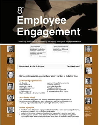 8
                         th




                   Employee
                   Engagement
                   Enhancing performance, productivity and loyalty through an engaged workforce

                                     “Acquired a great                        “Heard broad perspectives
                                     background on employee                   on employee engagement.
                                     engagement. Presentations                Benefited from networking
                                     were good. Learned new                   opportunities.”
                                     vocabulary and heard about                             - 2009 Delegate
Course Leader                        challenges from other                                                             Dave
Milé Komlen,                                                                                                           Rocheleau,
McMaster                             organizations.”                                                                   Royal Bank
University                                         - 2009 Delegate                                                     of Canada




Course Leader                                                                                                          Ronnie Mahabir,
                                                                                                                       Pitney Bowes
Julie Ruben
Rodney,
                     December 8 & 9, 2010, Toronto                                                    Two-Day Event!   Canada
Maximum
People Perfor-
mance Inc.



                                                                                                                       Patricia
                    Workshop Included: Engagement and talent retention in turbulent times                              McQuillan,
                                                                                                                       Brand Matters
Stacey C.
Karpman,
Future               participating organizations
Electronics Inc.
                     Air Canada                                      Maximum People Performance Inc.
                     Brand Matters ®                                 McMaster University                               Bruce Powell,
                     Centennial College                              Royal Bank of Canada                              IQ PARTNERS
                     Future Electronics Inc.                         Pitney Bowes Canada                               Inc.

                     HPM Associates                                  PricewaterhouseCoopers LLP
Yves
Deschênes,           IQ PARTNERS Inc.                                St. Andrew Goldfields Ltd. (SAS)
Centennial           Maple Leaf Sports + Entertainment Ltd.
College
                                                                                                                       Doug Kube,
                     who should attend                                                                                 Air Canada

                     VPs, Directors & Managers in HR, diversity, employment equity, compensation &
                     benefits, recruitment & retention, talent management, staffing, workforce planning
Geoff Ramey,
St. Andrew
                     & strategy, organizational development, training & HR communications
Goldfields Ltd.                                                                                                        Debra
(SAS)                                                                                                                  Watkinson,
                     course highlights                                                                                 Maple Leaf
                                                                                                                       Sports + Enter-
                     • Hear from some of Canada’s engagement leaders on what it takes to enhance performance,          tainment Ltd.
                       productivity and loyalty through an engaged workforce                                           as well as:
                     • Look at how employee engagement impacts your organization’s ability to retain talent            Philip E. Hunter,
Jake Cole,                                                                                                             Pricewater-
HPM                  • Hear how you can raise the bar in the level of performance and employee engagement              houseCoopers
Associates             through your career development program and retain talent at all levels of your organization    LLP
 