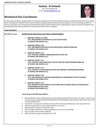 CURRICULUM VITAE, HISHAM AL ASHOOSH
Page 1 of 3
Hesham Al Ashoosh
Cell:+971 0507833150
E-mail: me.hesham@yahoo.com
Mechanical Site Coordinator
A professional and skilled coordinatorwith Four (4) yearsof experienceinthefield of Steel Construction,Fabrication & Steel Structures,Piping,
Tanks and Equipmentrelated to Power Plantand Pipeline.Backgrounddemonstrates particularexposures in Sitecoordinatingactivities for
Erection,Fabrication and commissioning.Dedicated with positiveattitude,ability to work independently,analyzeand solvesiteproblems with
outstandingperformanceand ability to communicatewith clientsandco-employee.
WORK EXPERIENCE_____________________________________________________________________________________________________
April2013- Present INTERNATIONAL MECHANICAL &ELECTRICAL COMPANY(IMECO)
1. BOROUGE, PROJECT: 615 (EPC)
TITLE: REPLACEMENTOF EXISTING HCL FACILITY WITH H2SO4
AL RUWAIS, ABU DHABI (U.A.E.)
2. BOROUGE, PROJECT: 628
TITLE: INSTRUMENTATION ANDELECTRO-MECHANICAL WORKSIN BOROUGE
AL RUWAIS, ABU DHABI (U.A.E.)
3. BOROUGE, PROJECT: 612
TITLE: TO INSTALL HEXENE1 COMONOMERFEEDTO PIPE LINE
AL RUWAIS, ABU DHABI (U.A.E.)
4. BOROUGE, PROJECT: 552
TITLE: TO INSTALL NEW ADDITIONAL CATALYSTLINEANDA NEW NITROGEN PURGELINE
AL RUWAIS, ABU DHABI (U.A.E.)
5. BOROUGE, PROJECT: 723
TITLE: TO INSTALL ETHYLENERECOVERY PIPELINEFROMBOG COMPRESSORDISCHARGE
AL RUWAIS, ABU DHABI (U.A.E.)
6. BOROUGE, PROJECT: 789
TITLE: EU2 PROPANECO-CRACKINGFORMEXISTINGC3 COMPRESSORSYSTEM TO FURNACE
AL RUWAIS, ABU DHABI (U.A.E.)
7. BOROUGE, PROJECT: 673
TITLE: ROUTING OF ANALYZERSFASTLOOP PURGELINESTO SURGE VESSELSFOR RECOVERY OF
HYDROCARBONSIN OCUPLANT
AL RUWAIS, ABU DHABI (U.A.E.)
Human Resource &Staff Responsibilities
 Responsibilitiesincludesupervising andvolunteeringdepartmentstaff,technicians and labours, performance
evaluations,goal setting,professional development,and addressingcomplaintsaboutsupervisees’ work to the
concerned department.
 Coordinates training and orientation of new staff and existing staff taking on new responsibilities.
 Coordinating with the transport department for on call duty.
 Managing the monthly time sheet and roster.
 Delivers regular feedback to staff through group and one-on-one meetings.
 Plans and facilitates monthly meetings.
 Offers emotional support and guidance to staff.
 