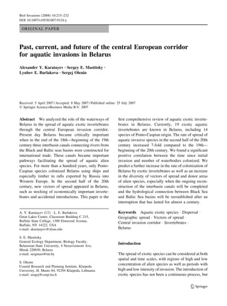 ORIGINAL PAPER
Past, current, and future of the central European corridor
for aquatic invasions in Belarus
Alexander Y. Karatayev Æ Sergey E. Mastitsky Æ
Lyubov E. Burlakova Æ Sergej Olenin
Received: 5 April 2007 / Accepted: 8 May 2007 / Published online: 25 July 2007
Ó Springer Science+Business Media B.V. 2007
Abstract We analyzed the role of the waterways of
Belarus in the spread of aquatic exotic invertebrates
through the central European invasion corridor.
Present day Belarus became critically important
when in the end of the 18th—beginning of the 19th
century three interbasin canals connecting rivers from
the Black and Baltic seas basins were constructed for
international trade. These canals became important
pathways facilitating the spread of aquatic alien
species. For more than a hundred years, only Ponto-
Caspian species colonized Belarus using ships and
especially timber in rafts exported by Russia into
Western Europe. In the second half of the 20th
century, new vectors of spread appeared in Belarus,
such as stocking of economically important inverte-
brates and accidental introductions. This paper is the
ﬁrst comprehensive review of aquatic exotic inverte-
brates in Belarus. Currently, 19 exotic aquatic
invertebrates are known in Belarus, including 14
species of Ponto-Caspian origin. The rate of spread of
aquatic invasive species in the second half of the 20th
century increased 7-fold compared to the 19th—
beginning of the 20th century. We found a signiﬁcant
positive correlation between the time since initial
invasion and number of waterbodies colonized. We
predict a further increase in the rate of colonization of
Belarus by exotic invertebrates as well as an increase
in the diversity of vectors of spread and donor areas
of alien species, especially when the ongoing recon-
struction of the interbasin canals will be completed
and the hydrological connection between Black Sea
and Baltic Sea basins will be reestablished after an
interruption that has lasted for almost a century.
Keywords Aquatic exotic species Á Dispersal Á
Geographic spread Á Vectors of spread Á
Central invasion corridor Á Invertebrates Á
Belarus
Introduction
The spread of exotic species can be considered at both
spatial and time scales, with regions of high and low
concentration of alien species as well as periods with
high and low intensity of invasion. The introduction of
exotic species has not been a continuous process, but
A. Y. Karatayev (&) Á L. E. Burlakova
Great Lakes Center, Classroom Building C 215,
Buffalo State College, 1300 Elmwood Avenue,
Buffalo, NY 14222, USA
e-mail: akaratayev@sfasu.edu
S. E. Mastitsky
General Ecology Department, Biology Faculty,
Belarusian State University, 4 Nezavisimosti Ave,
Minsk 220030, Belarus
e-mail: sergmast@tut.by
S. Olenin
Coastal Research and Planning Institute, Klaipeda
University, H. Manto 84, 92294 Klaipeda, Lithuania
e-mail: sergej@corpi.ku.lt
123
Biol Invasions (2008) 10:215–232
DOI 10.1007/s10530-007-9124-y
 