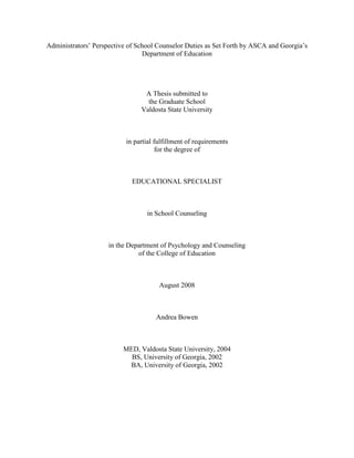 Administrators’ Perspective of School Counselor Duties as Set Forth by ASCA and Georgia’s
Department of Education
A Thesis submitted to
the Graduate School
Valdosta State University
in partial fulfillment of requirements
for the degree of
EDUCATIONAL SPECIALIST
in School Counseling
in the Department of Psychology and Counseling
of the College of Education
August 2008
Andrea Bowen
MED, Valdosta State University, 2004
BS, University of Georgia, 2002
BA, University of Georgia, 2002
 